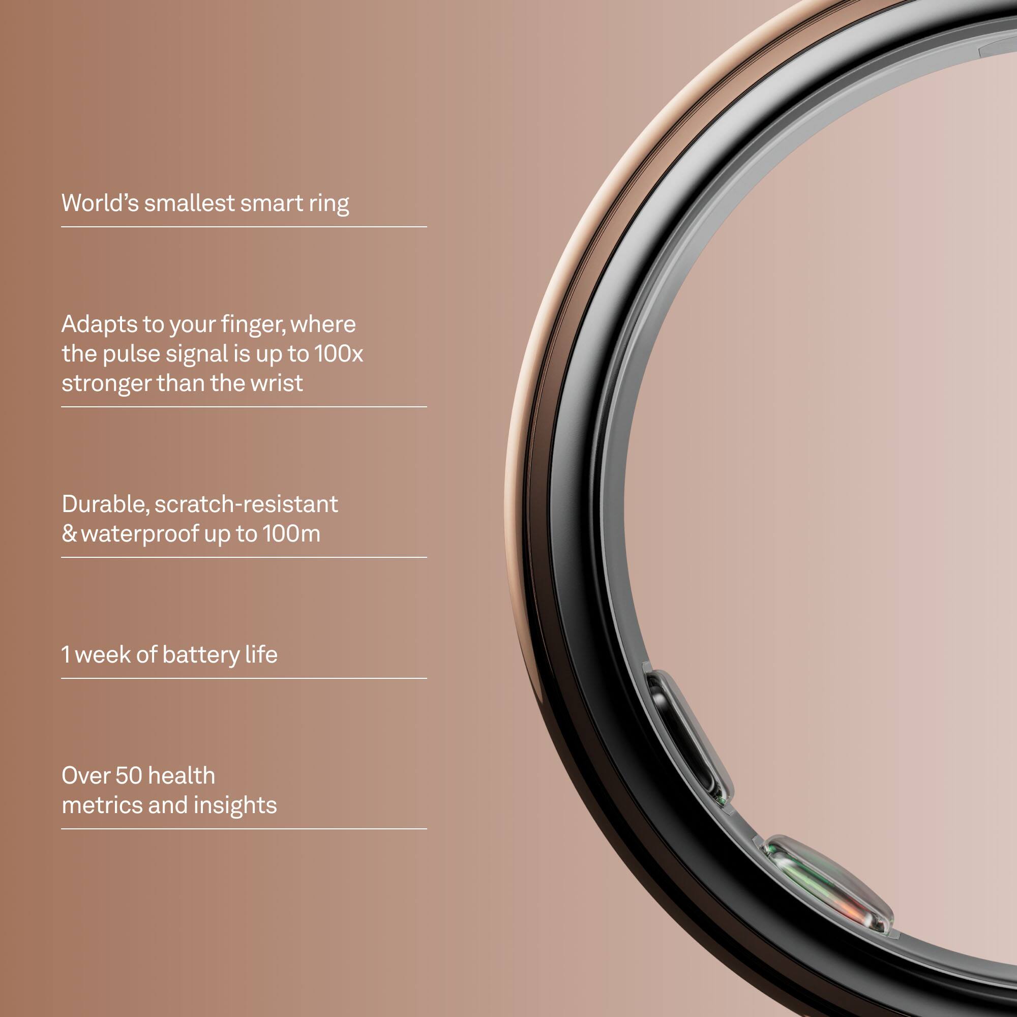 World's smallest smart ring

Adapts to your finger, where the pulse signal is up to 100x stronger than the wrist

Durable, scratch-resistant & waterproof up to 100m

1 week of battery life

Over 50 health metrics and insights