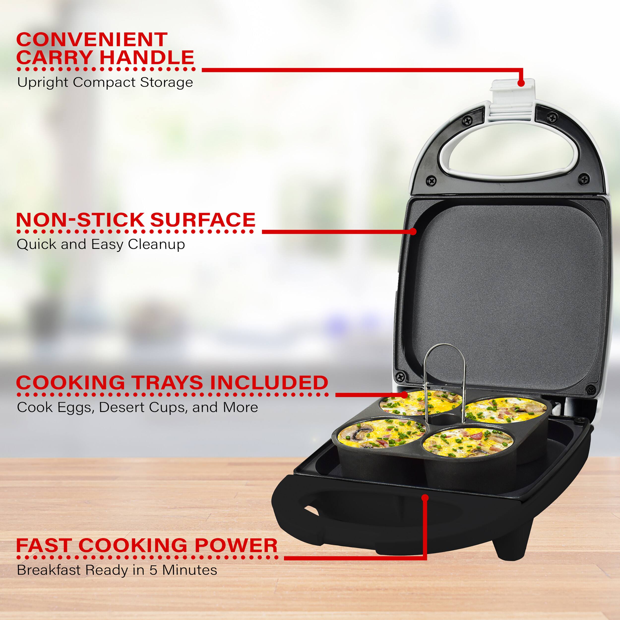 CONVENIENT CARRY HANDLE Upright Compact Storage

NON-STICK SURFACE Quick and Easy Cleanup

COOKING TRAYS INCLUDED Cook Eggs, Dessert Cups, and More

FAST COOKING POWER Breakfast Ready in 5 Minutes