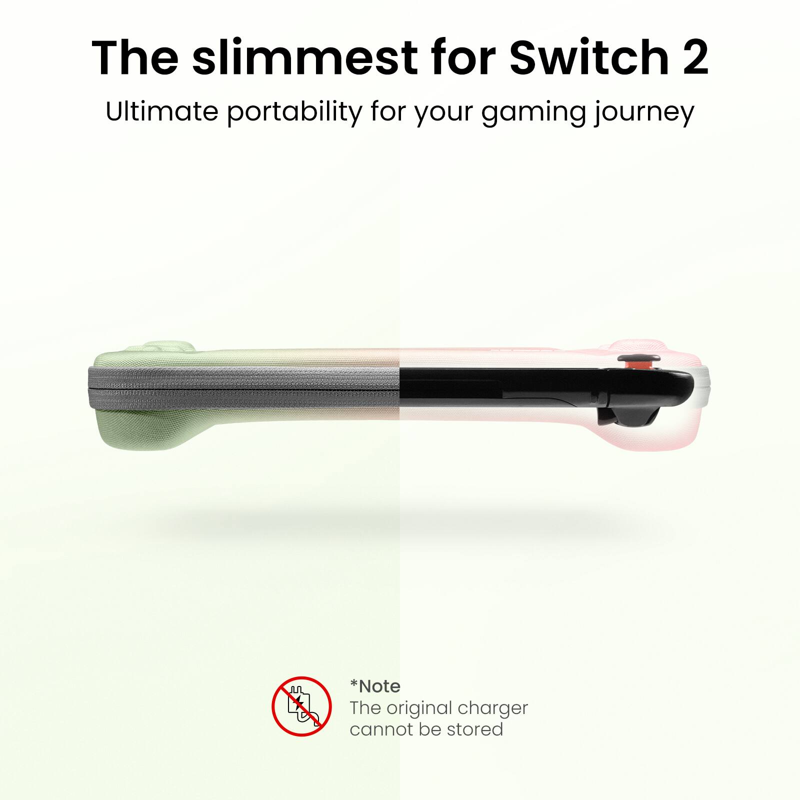 The slimmest for Switch 2
Ultimate portability for your gaming journey

*Note
The original charger cannot be stored