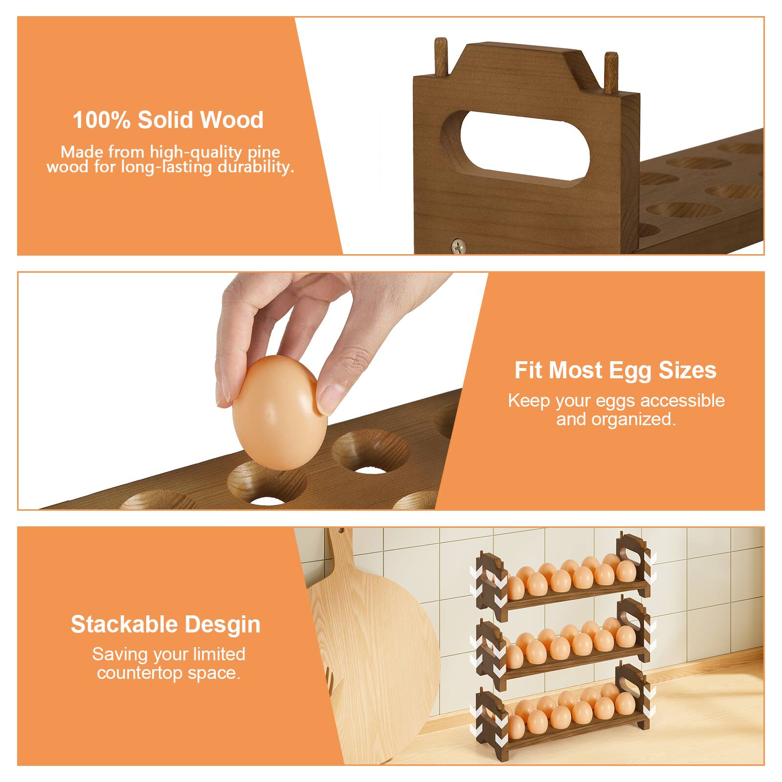 100% Solid Wood  
Made from high-quality pine wood for long-lasting durability.  

Fit Most Egg Sizes  
Keep your eggs accessible and organized.  

Stackable Design  
Saving your limited countertop space.