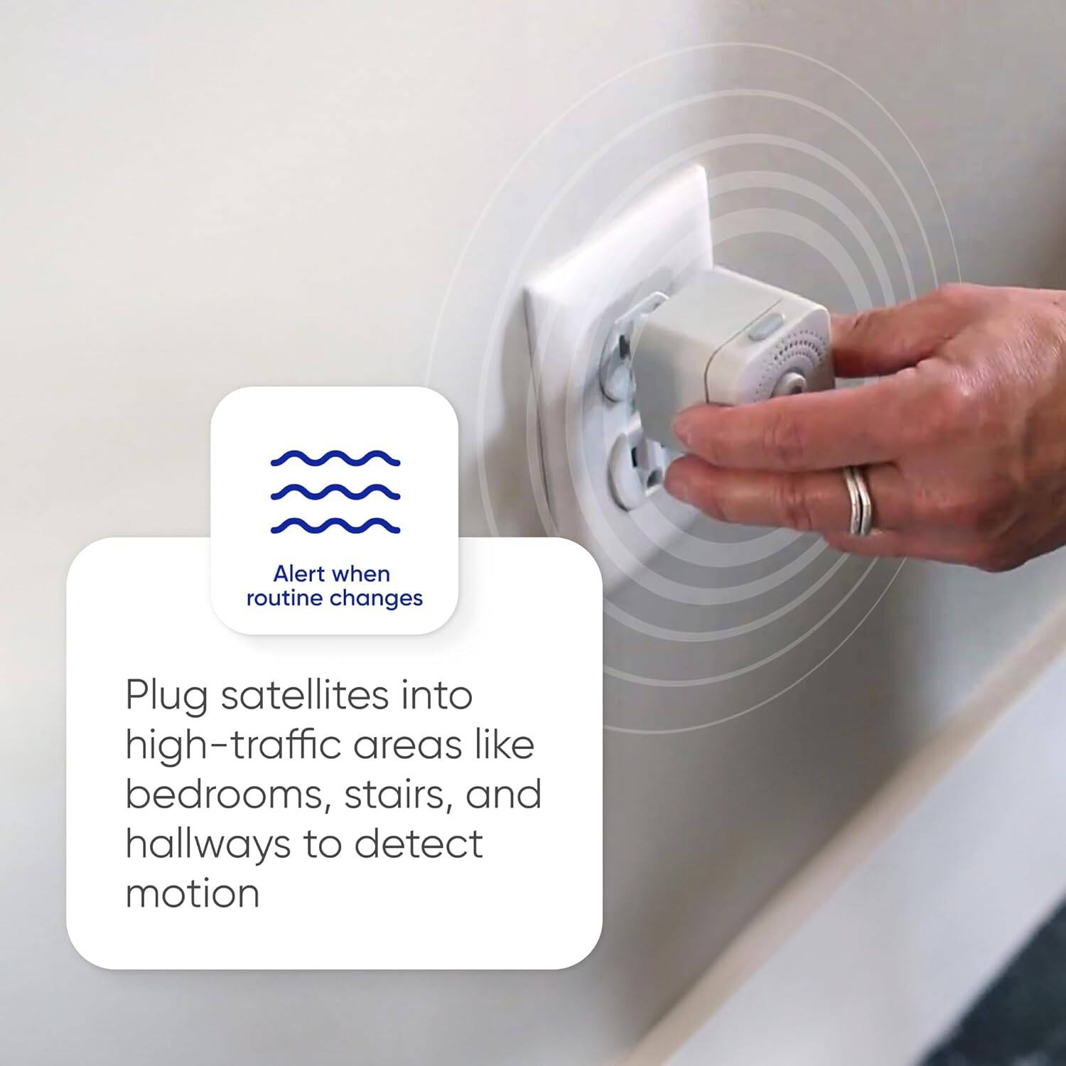 Alert when routine changes

Plug satellites into high-traffic areas like bedrooms, stairs, and hallways to detect motion