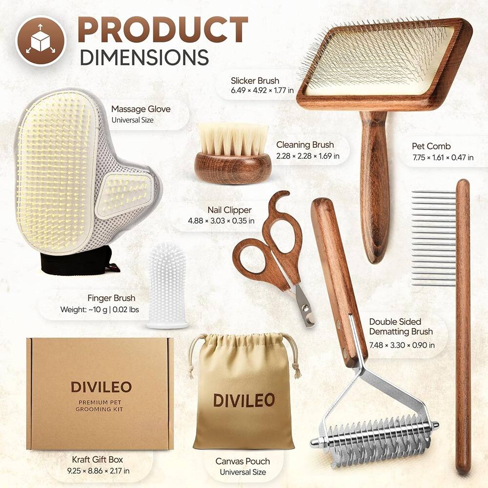 **PRODUCT DIMENSIONS**

- **Slicker Brush**: 6.49 x 4.92 x 1.77 in
- **Massage Glove**: Universal Size
- **Cleaning Brush**: 2.28 x 2.28 x 1.69 in
- **Pet Comb**: 7.75 x 1.61 x 0.47 in
- **Nail Clipper**: 4.88 x 3.03 x 0.35 in
- **Finger Brush**: Weight: -10 g | 0.02 lbs
- **Double Sided Dematting Brush**: 7.48 x 3.30 x 0.90 in
- **Kraft Gift Box**: 9.25 x 8.86 x 2.17 in
- **Canvas Pouch**: Universal Size

**DIVILEO PREMIUM PET GROOMING KIT**