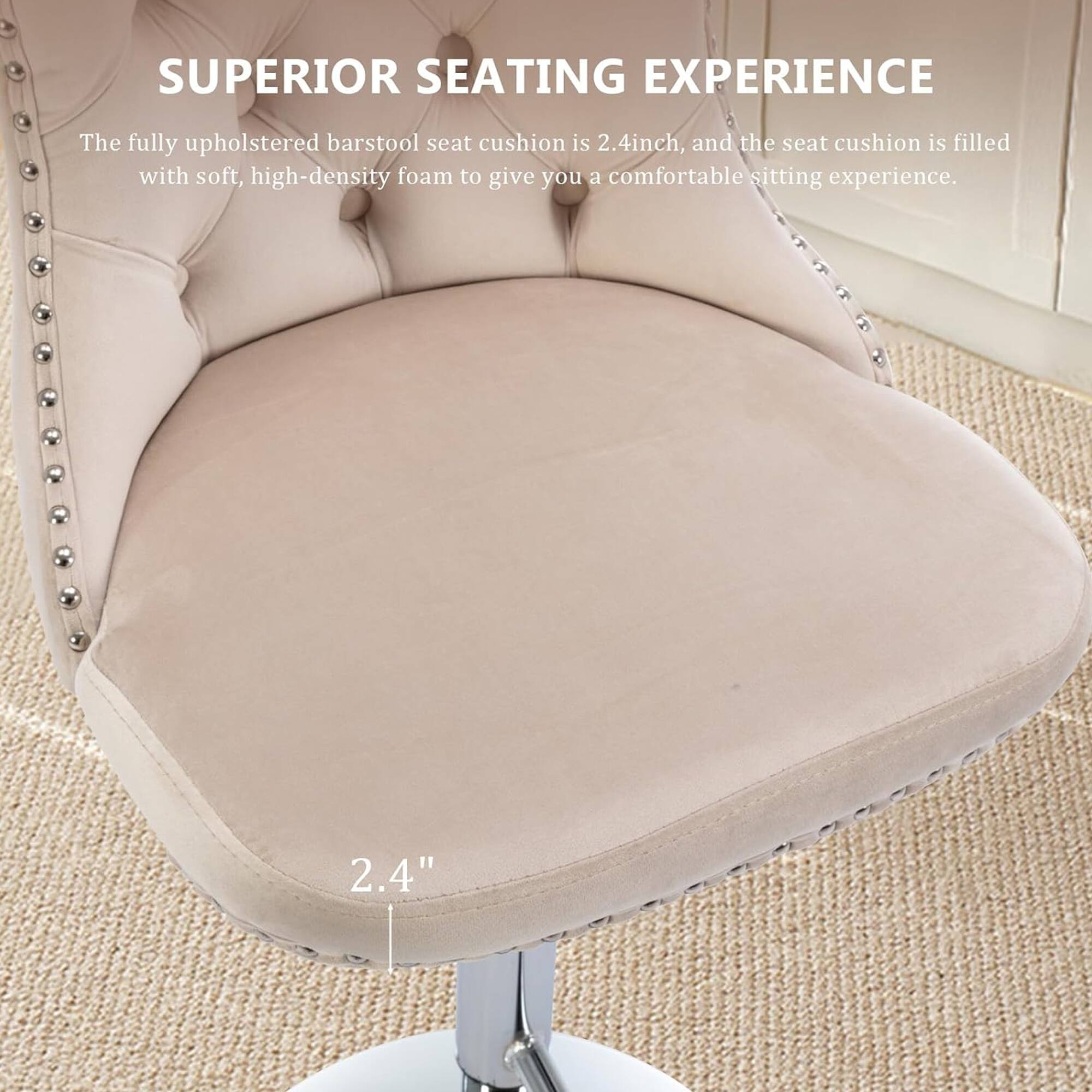 SUPERIOR SEATING EXPERIENCE

The fully upholstered barstool seat cushion is 2.4 inches, and the seat cushion is filled with soft, high-density foam to give you a comfortable sitting experience.