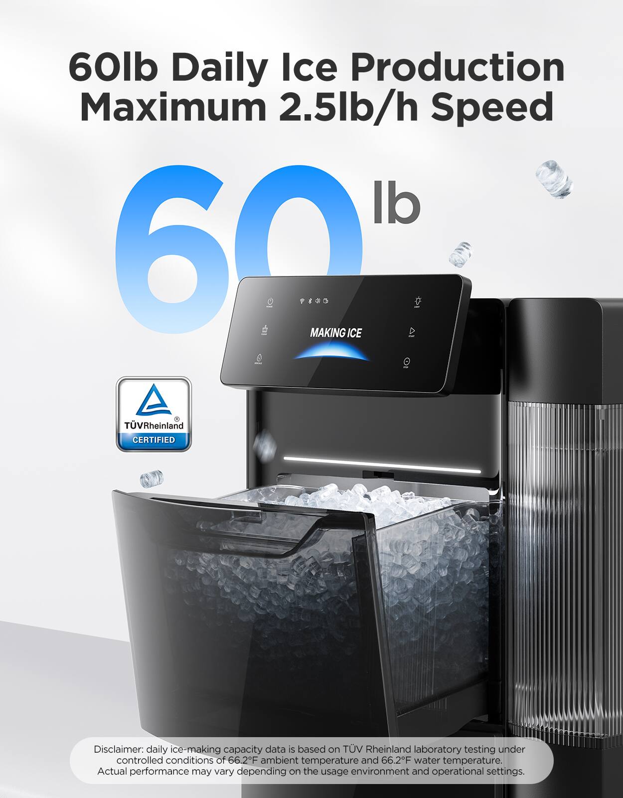 60lb Daily Ice Production  
Maximum 2.5lb/h Speed  

60 lb  

MAKING ICE  

TÜV Rheinland CERTIFIED  

Disclaimer: daily ice-making capacity data is based on TÜV Rheinland laboratory testing under controlled conditions of 66.2°F ambient temperature and 66.2°F water temperature. Actual performance may vary depending on the usage environment and operational settings.