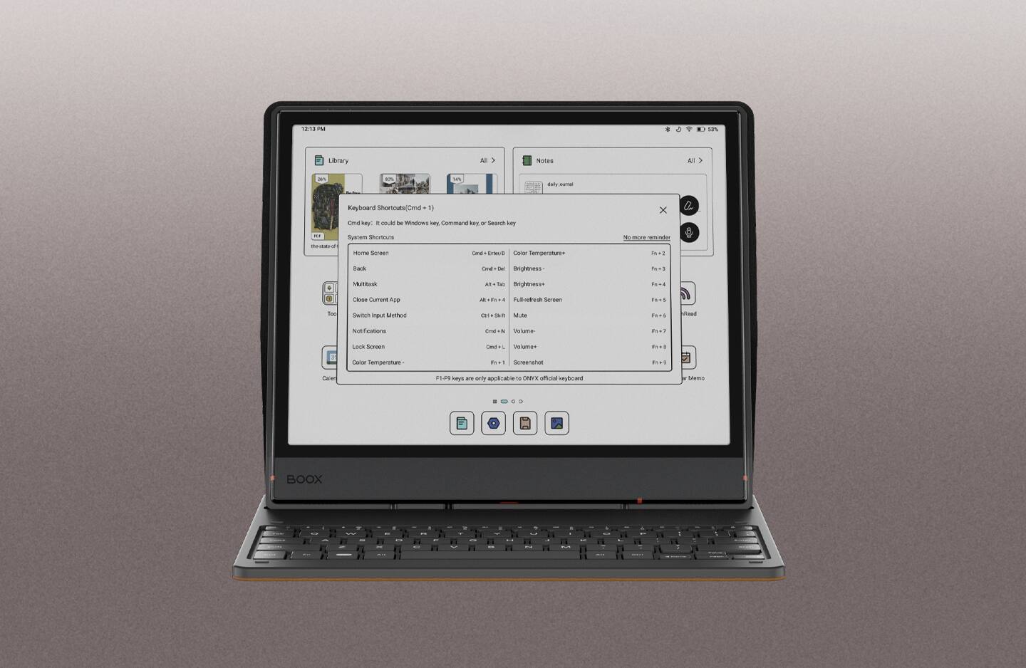 12:13 PM 13% Library All > Notes All as a 14% daily n Keyboard Shortcuts (Cmd + 1) x Cnd key: E could be Windows key, Command key, or Search key - System Shortcuts Home Screen: Cmd + Enter/Back: Cmd + Del Brightness: F1-2 Multitask: Alt + Tab Brightness+: F1-4 Close Current App: Alt + F4 Fullrefresh Screen: F1-5 Switch Input Method: Cmd + Shift Mute: F1-6 Notifications: Cmd + N Volume-: F1-7 Lock Screen: Cmd + L Volume+: F1-8 Color Temperature: F1-9 Screenshot: F1-9 keys are only applicable to ONYX official keyboard