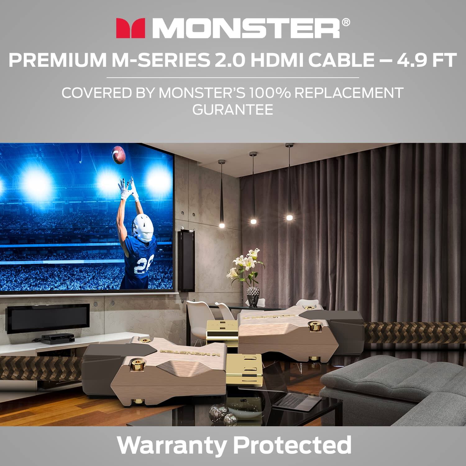 MONSTER PREMIUM M-SERIES 2.0 HDMI CABLE - 4.9 FT  
COVERED BY MONSTER'S 100% REPLACEMENT GUARANTEE  
Warranty Protected