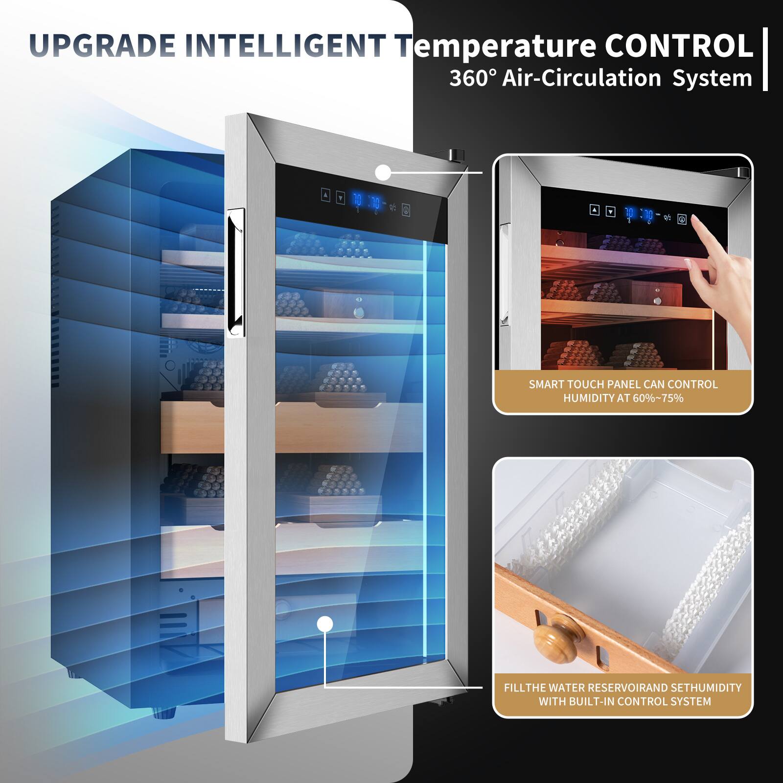 UPGRADE INTELLIGENT Temperature CONTROL 360° Air-Circulation System

SMART TOUCH PANEL CAN CONTROL HUMIDITY AT 60%~75%

FILL THE WATER RESERVOIR AND SET HUMIDITY WITH BUILT-IN CONTROL SYSTEM