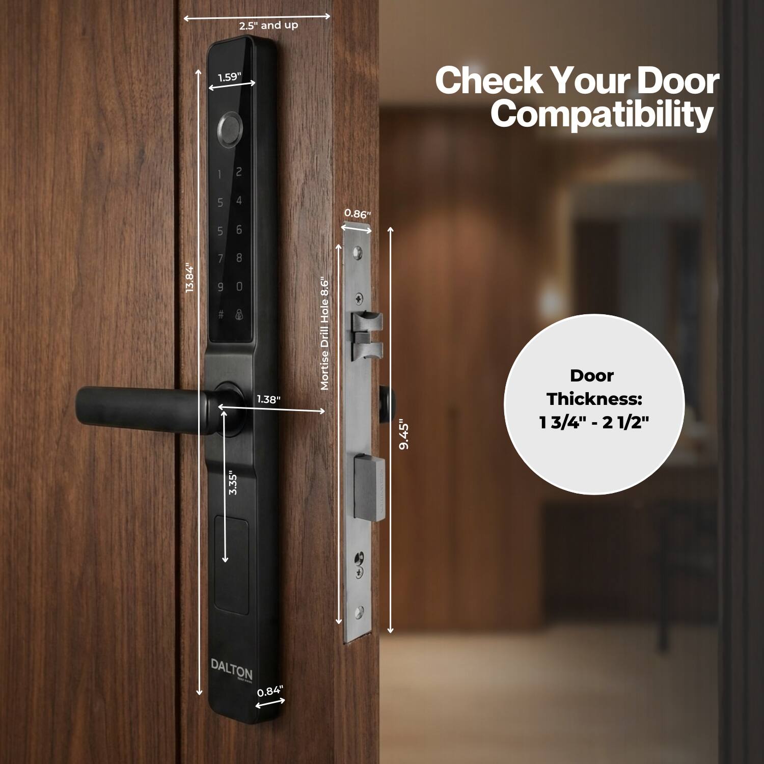 2.5" and up  
1.59"  
Check Your Door Compatibility  
13.84"  
0.86"  
8.6" Hole Drill Mortise  
1.38"  
3.35"  
Door Thickness: 3/4"-2 1/2"  
DALTON 0.84"