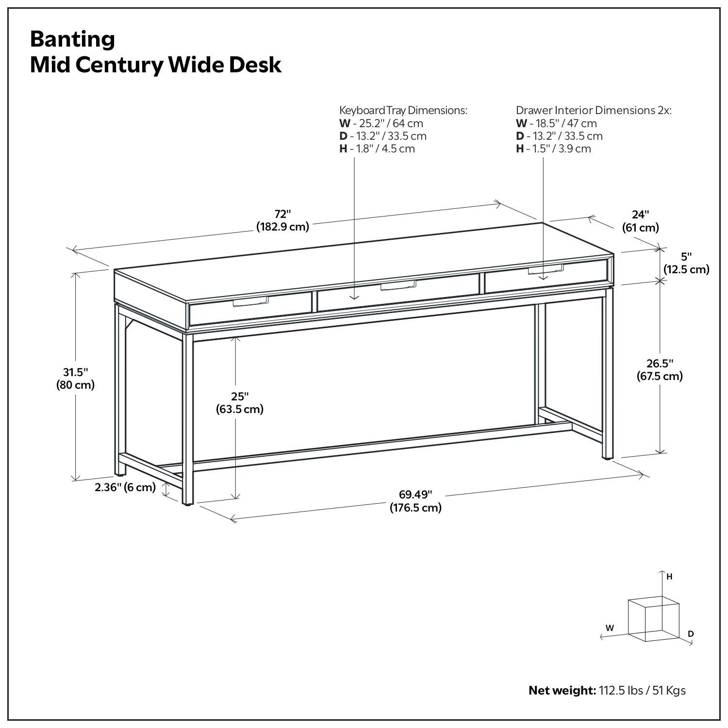 Banting Mid Century Wide Desk

Keyboard Tray Dimensions:
- W: 25.2" / 64 cm
- D: 13.2" / 33.5 cm
- H: 1.8" / 4.5 cm

Drawer Interior Dimensions 2x:
- W: 18.5" / 47 cm
- D: 13.2" / 33.5 cm
- H: 1.5" / 3.9 cm

Dimensions:
- W: 72" / 182.9 cm
- D: 31.5" / 80 cm
- H: 26.5" / 67.5 cm
- W: 24" / 61 cm
- D: 5" / 12.5 cm
- H: 2.36" / 6 cm
- W: 69.49" / 176.5 cm

Net weight: 112.5 lbs / 51 Kgs