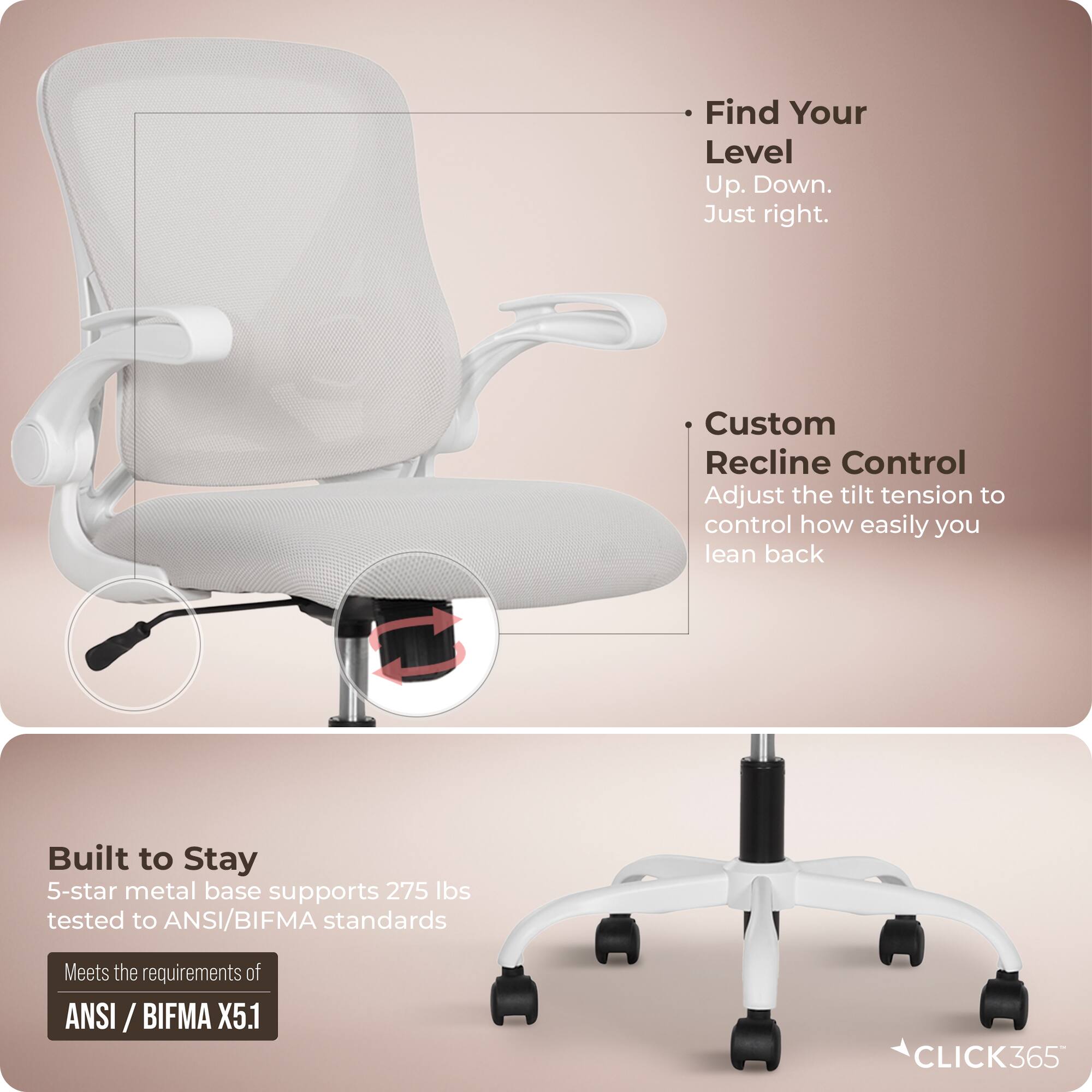 - Find Your Level  
  Up. Down.  
  Just right.

- Custom Recline Control  
  Adjust the tilt tension to control how easily you lean back

- Built to Stay  
  5-star metal base supports 275 lbs tested to ANSI/BIFMA standards  
  Meets the requirements of ANSI /BIFMA X5.1

- CLICK365