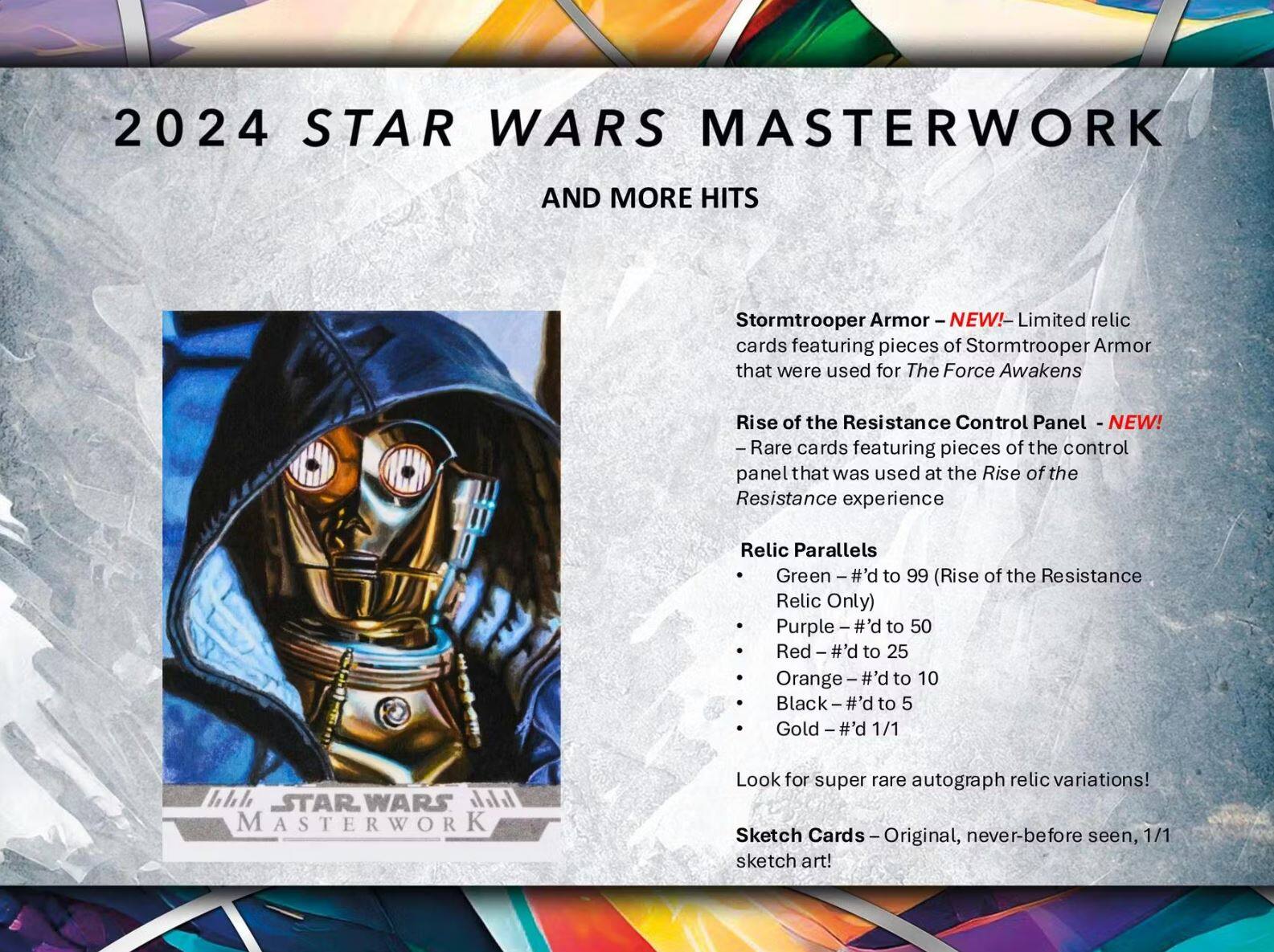 2024 STAR WARS MASTERWORK AND MORE HITS

Stormtrooper Armor - NEW! - Limited relic cards featuring pieces of Stormtrooper Armor that were used for The Force Awakens

Rise of the Resistance Control Panel - NEW! - Rare cards featuring pieces of the control panel that was used at the Rise of the Resistance experience

Relic Parallels
- Green - #’d to 99 (Rise of the Resistance Relic Only)
- Purple - #’d to 50
- Red - #’d to 25
- Orange - #’d to 10
- Black - #’d to 5
- Gold - #’d 1/1

Look for super rare autograph relic variations!

Sketch Cards - Original, never-before seen, 1/1 sketch art!