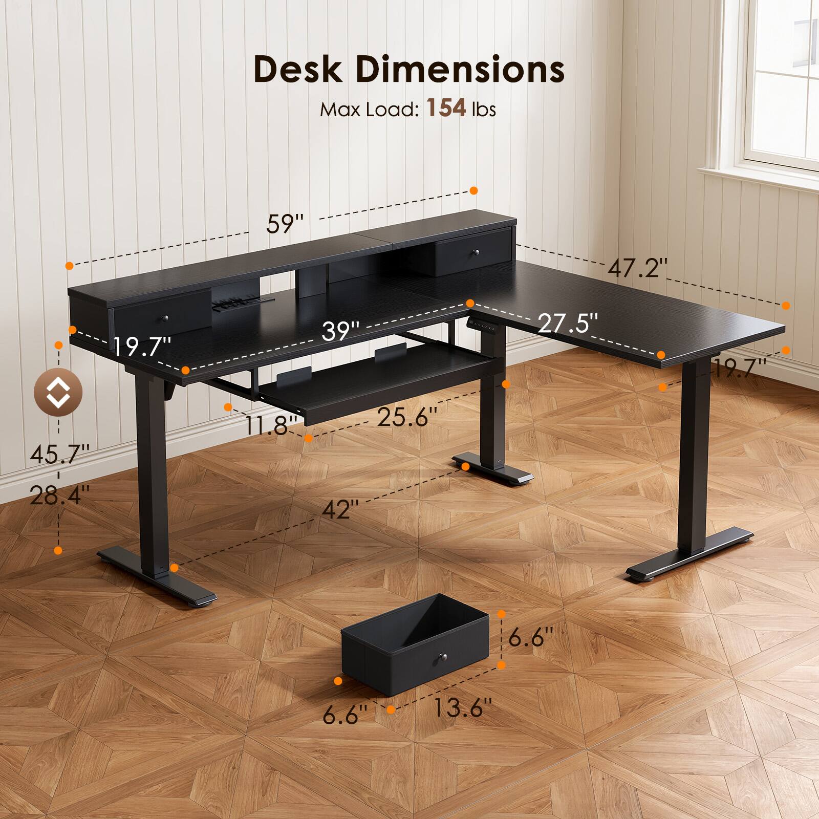 Desk Dimensions  
Max Load: 154 lbs  
59" x 47.2" x 19.7"  
39" x 27.5" x 19.7"  
45.7" x 28.4" x 11.8"  
42" x 25.6" x 6.6"  
6.6" x 13.6"
