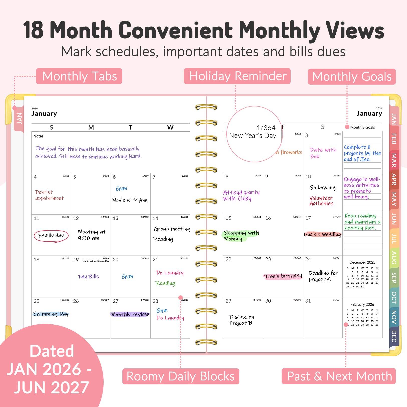 18 Month Convenient Monthly Views  
Mark schedules, important dates and bills dues  

Monthly Tabs  
Holiday Reminder  
Monthly Goals  

January  
S M T W  
1/364  
Notes: The goal for this month has been basically achieved. Still need to continue working hard.  

4  
Dentist appointment  

5  
Gym  

6  
Movie with Amy  

7  
Group meeting  

8  
Attend party  

9  
Meeting at 9:30 am  

10  
Go bowling  

11  
Family day  

12  
Volunteer  

13  
Group meeting  

14  
Reading  

15  
Shopping with Mommy  

16  
Keep reading and maintain a healthy diet.  

17  
Uncle's wedding  

18  
Pay Bills  

19  
Gym  

20  
Do Laundry  

21  
Reading  

22  
Swimming Day  

23  
Gym  

24  
Do Laundry  

25  
Monthly review  

26  
Gym  

27  
Do Laundry  

28  
Discussion Project B  

29  
Discussion Project B  

30  
Discussion Project B  

31  
Discussion Project B  

1/364 F  
New Year's Day  
Date with