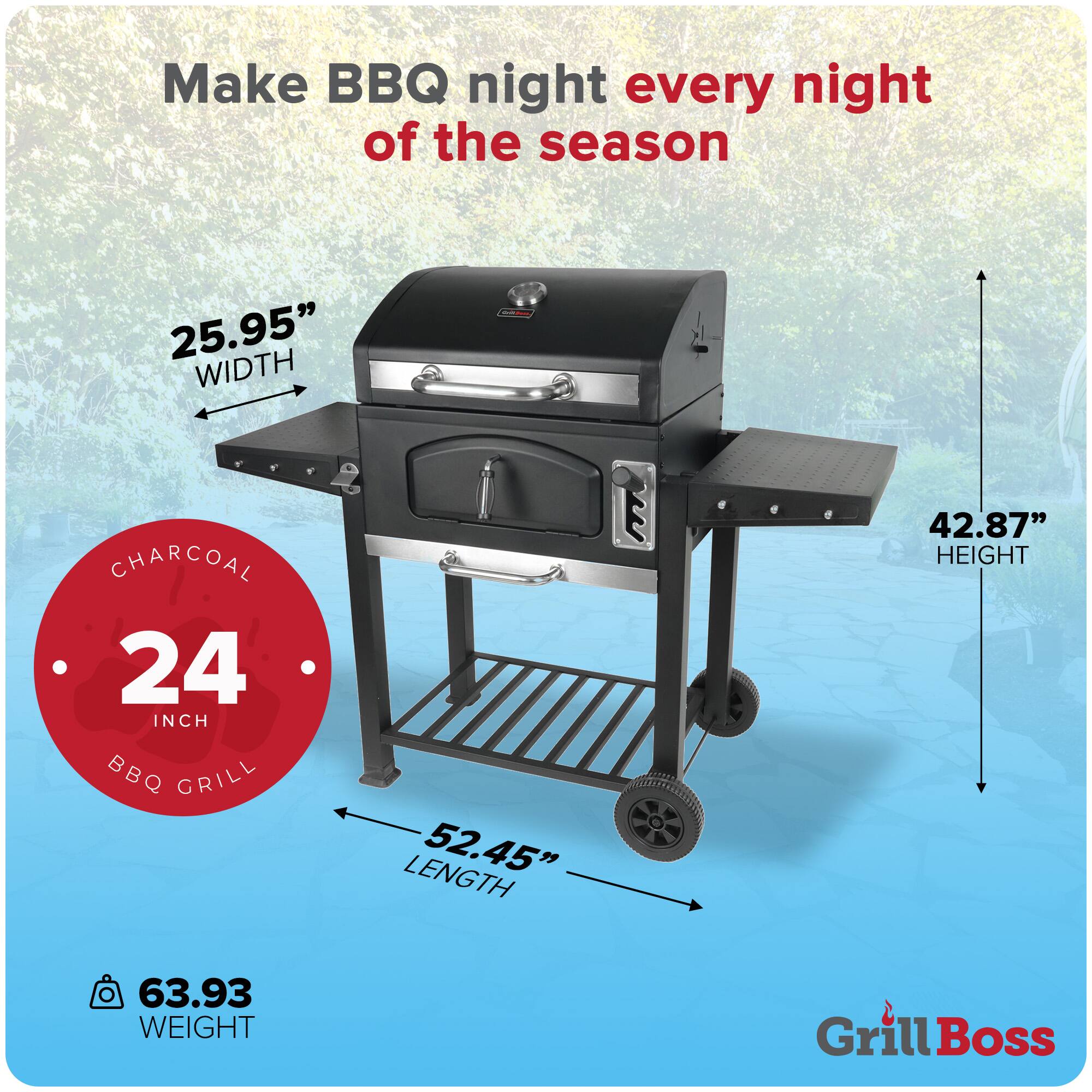 Make BBQ night every night of the season

25.95" WIDTH  
24 INCH CHARCOAL BBQ GRILL  
52.45" LENGTH  
42.87" HEIGHT  
63.93 WEIGHT  

Grill Boss