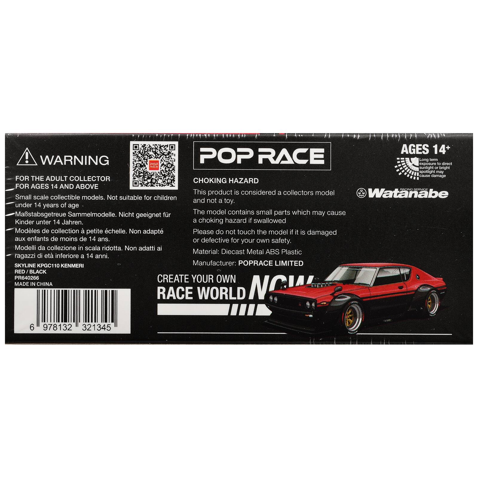 AGES 14+  
WARNING  
POP RACE  
Long exposure to direct sunlight or bright spotlight may cause damage  

FOR THE ADULT COLLECTOR  
CHOKING HAZARD FOR AGES 14 AND ABOVE  

This product is considered a collectors model  
Watanabe  
Small scale collectible models. Not suitable for children and not a toy.  
under 14 years of age  

Modells de collection à petite échelle. Non adapté aux enfants de moins de 14 ans.  
Modeli da collezione in scala ridotta. Non adatti ai ragazzi di età inferiore a 14 anni.  
Modells de collection petite chelle. Non adapté aux enfants de moins de 14 ans.  

Please do not touch the model if it is damaged or defective for own safety.  

Material: Diecast Metal ABS Plastic  
SKYLINE KPGC110 KENMERI  
PR640266  
MADE IN CHINA  

POP RACE  
ZARD  
CREATE YOUR OWN RACE WORLD  
POPRACE LIMITED