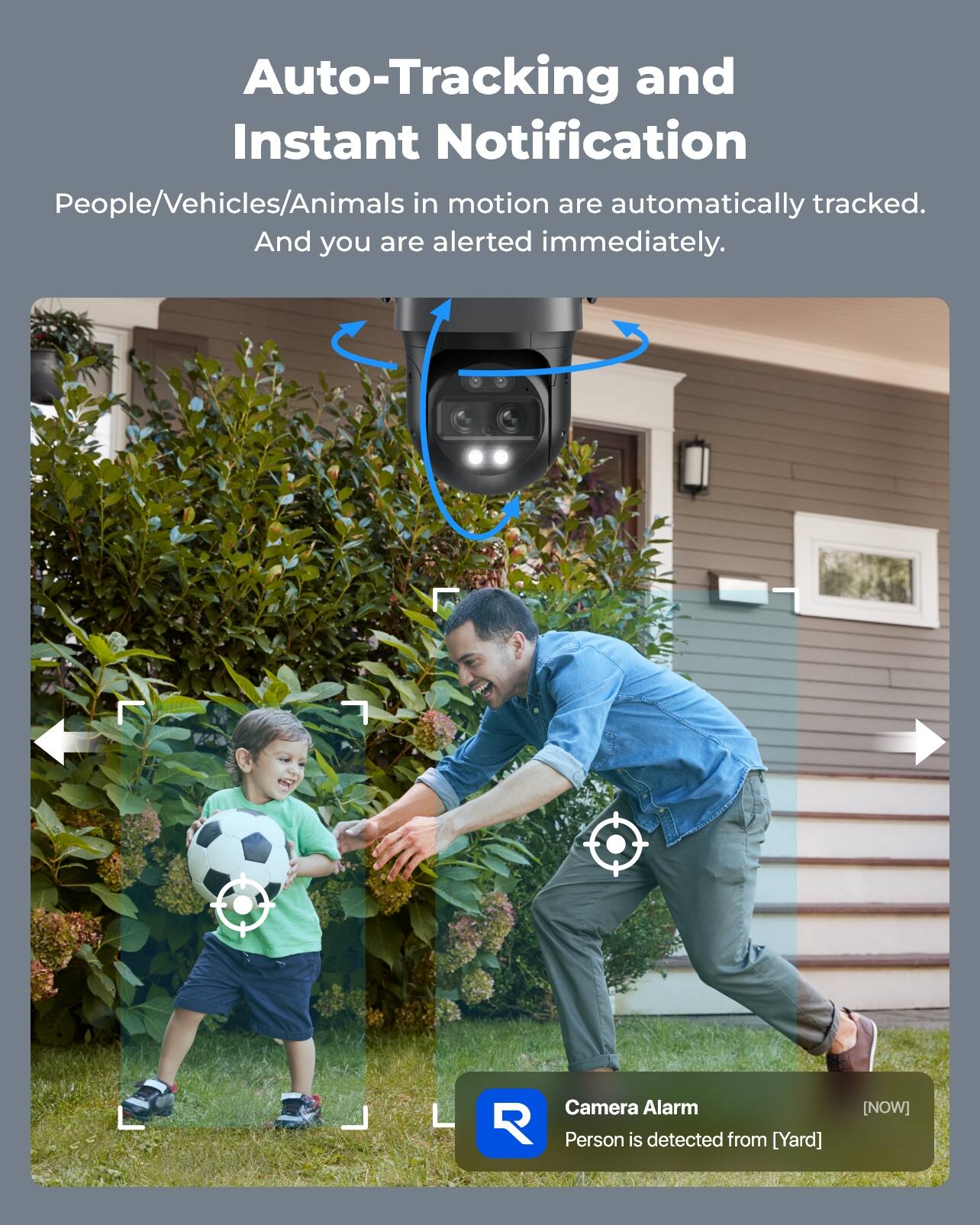 Auto-Tracking and Instant Notification  
People/Vehicles/Animals in motion are automatically tracked. And you are alerted immediately.  

Camera Alarm  
Person is detected from [Yard]  
[NOW]