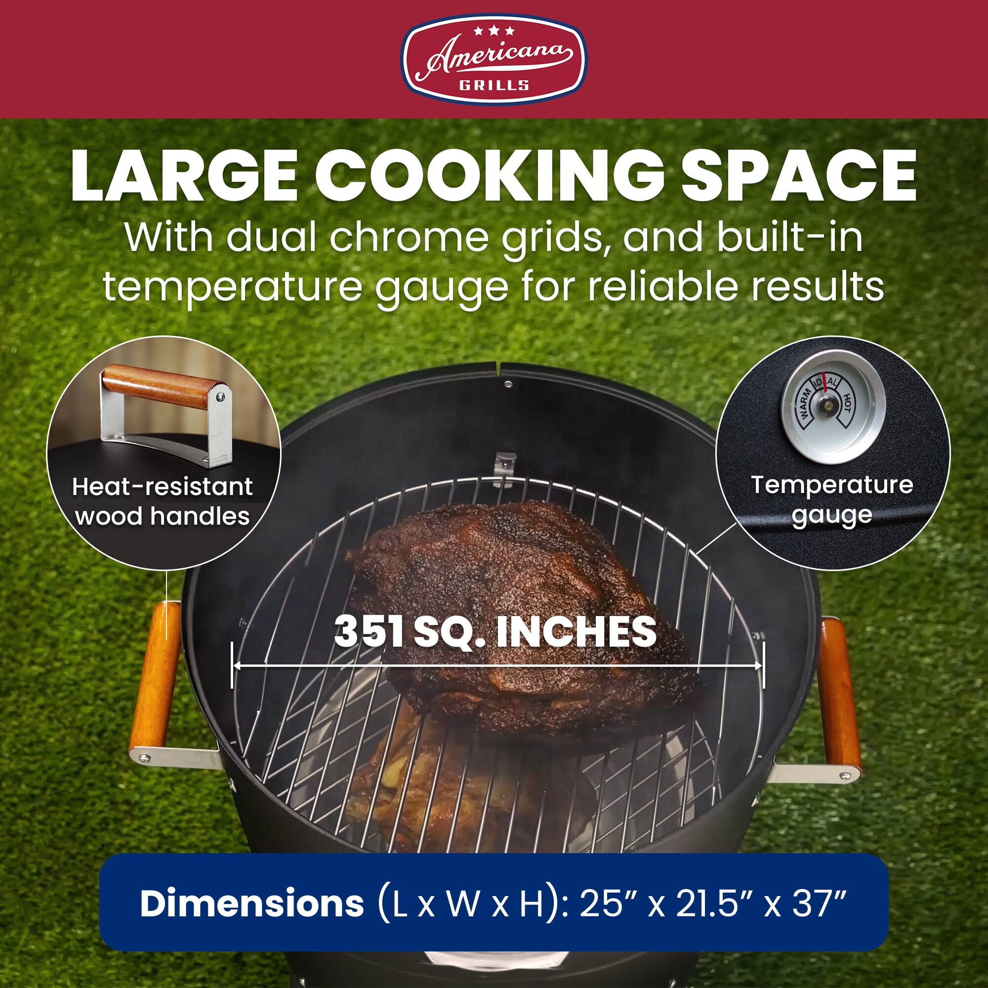 Americana GRILLS LARGE COOKING SPACE With dual chrome grids, and built-in temperature gauge for reliable results

Heat-resistant wood handles

Temperature gauge

351 SQ. INCHES

Dimensions (LxWxH): 25" X 21.5" X 37"