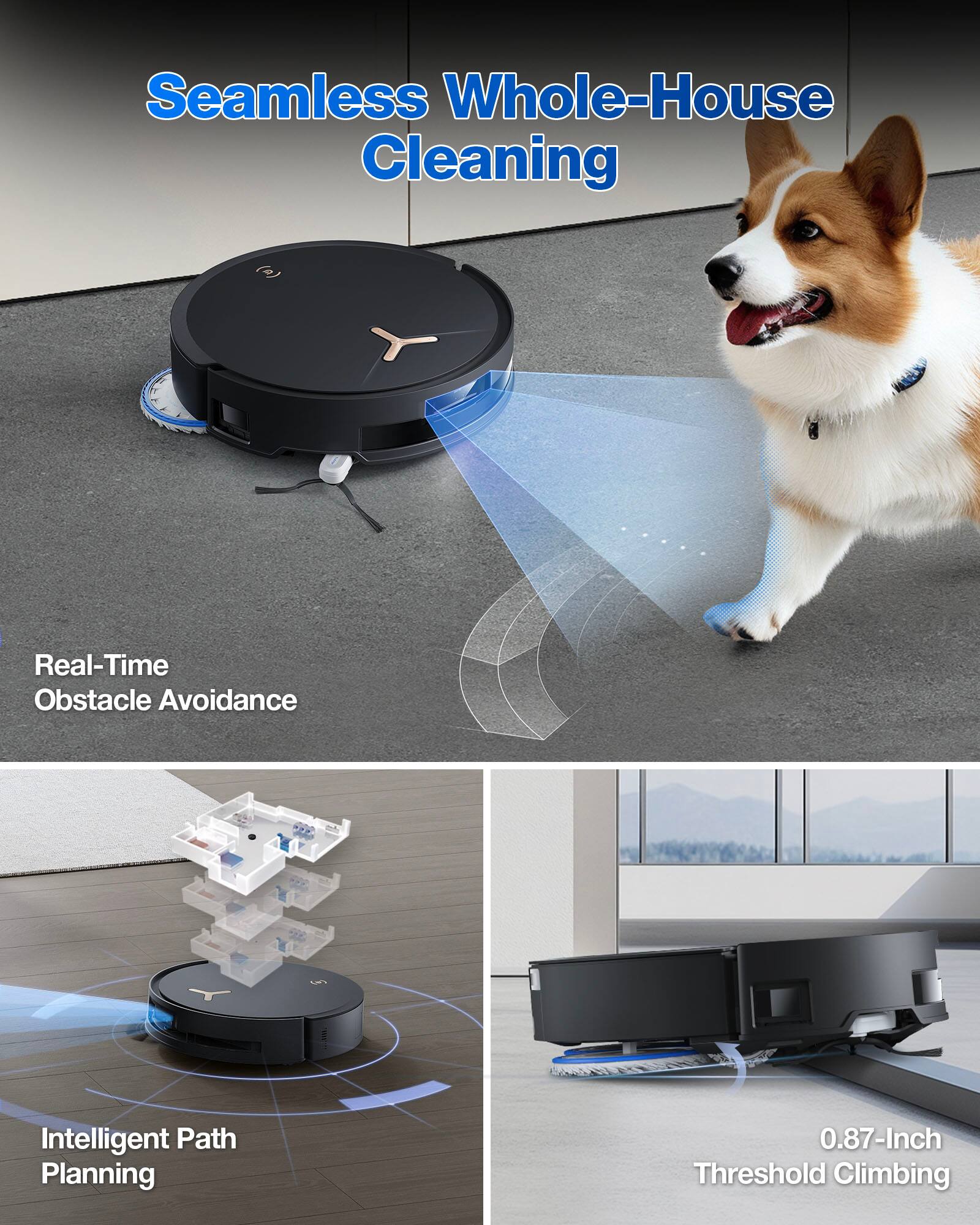 Seamless Whole-House Cleaning

Real-Time Obstacle Avoidance

Intelligent Path Planning

0.87-Inch Threshold Climbing