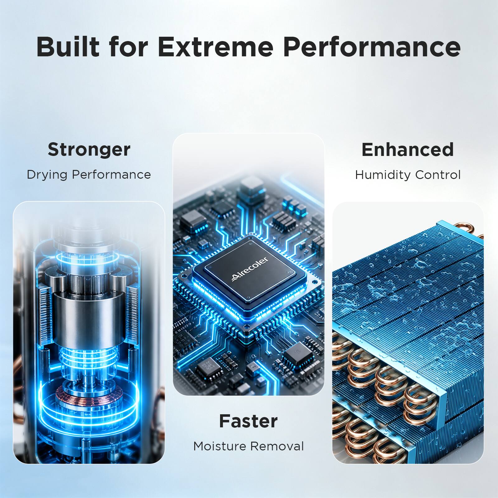 Built for Extreme Performance  
Stronger Drying Performance  
Enhanced Humidity Control  
Faster Moisture Removal