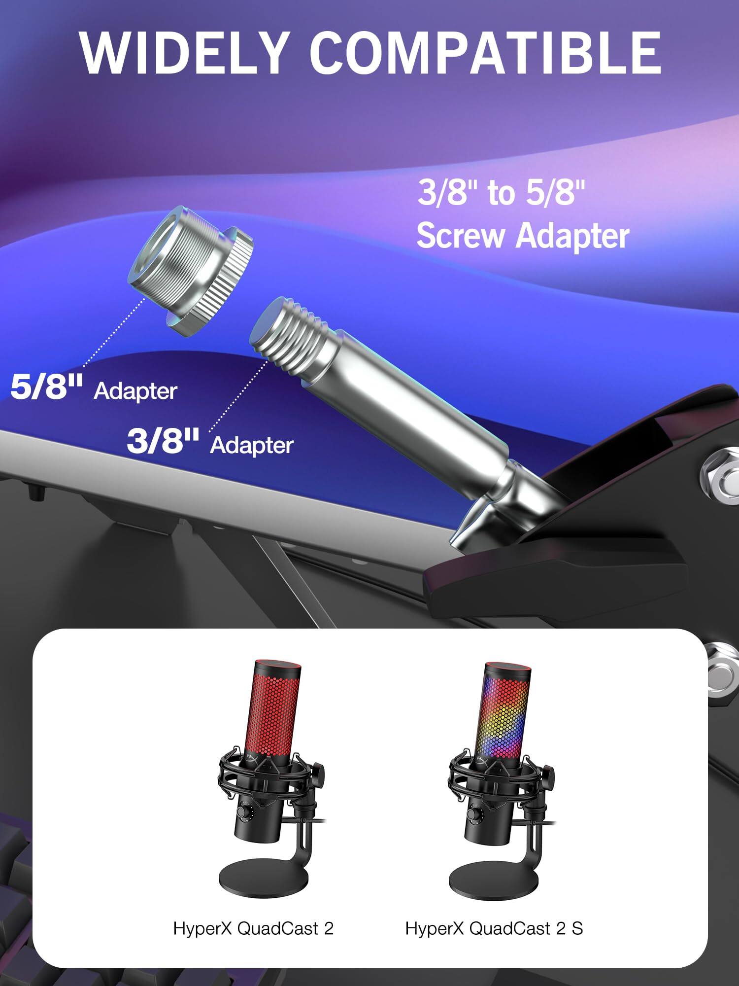 WIDELY COMPATIBLE

3/8" to 5/8" Screw Adapter

5/8" Adapter

3/8" Adapter

HyperX QuadCast 2

HyperX QuadCast 2 S