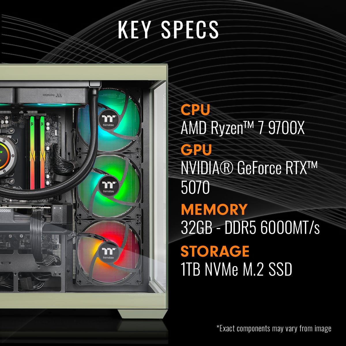 KEY SPECS
CPU
AMD Ryzen™ 7 9700X
GPU
NVIDIA® GeForce RTX™ 5070
MEMORY
32GB - DDR5 6000MT/s
STORAGE
1TB NVMe M.2 SSD
*Exact components may vary from image