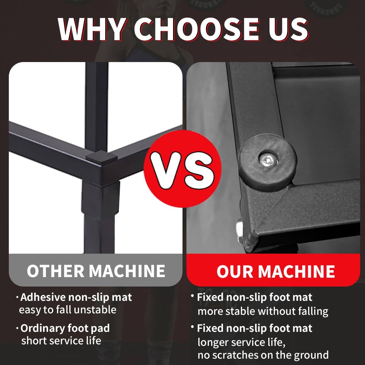 WHY CHOOSE US

VS

OTHER MACHINE
- Adhesive non-slip mat easy to fall unstable
- Ordinary foot pad short service life

OUR MACHINE
- Fixed non-slip foot mat more stable without falling
- Fixed non-slip foot mat longer service life, no scratches on the ground