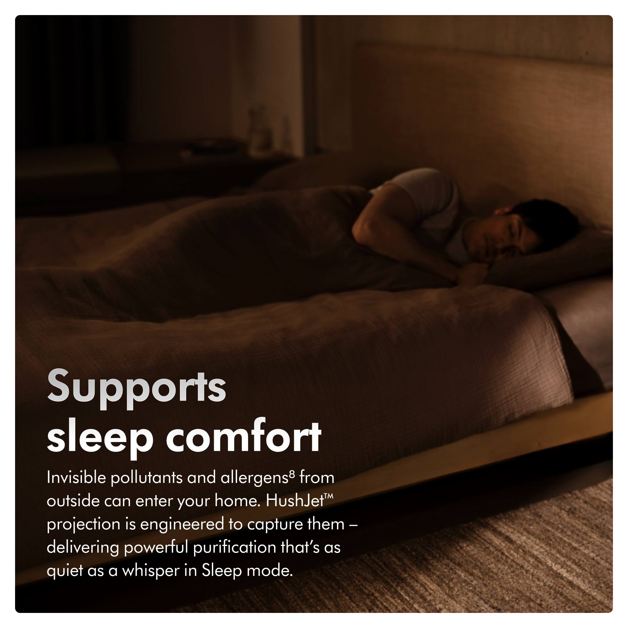 Supports sleep comfort

Invisible pollutants and allergens* from outside can enter your home. HushJet projection is engineered to capture them – delivering powerful purification that's as quiet as a whisper in Sleep mode.