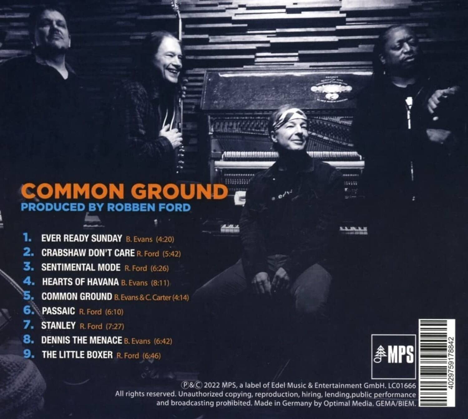**COMMON GROUND**  
**PRODUCED BY ROBBEN FORD**

1. **EVER READY SUNDAY**  
   B. Evans (4:20)

2. **CRABSHAW DON'T CARE**  
   R. Ford (5:42)

3. **SENTIMENTAL MODE**  
   R. Ford (6:26)

4. **HEARTS OF HAVANA**  
   B. Evans (8:11)

5. **COMMON GROUND**  
   B. Evans & C. Carter (4:14)

6. **PASSAIC**  
   R. Ford (6:10)

7. **STANLEY**  
   R. Ford (7:27)

8. **DENNIS THE MENACE**  
   B. Evans (6:42)

9. **THE LITTLE BOXER**  
   R. Ford (6:46)

---

**P & C 2022 MPS**  
a label of Edel Music & Entertainment GmbH. LC01666  
All rights reserved. Unauthorized copying, reproduction, hiring, lending, public performance and broadcasting prohibited.  
Made in Germany by Optimal