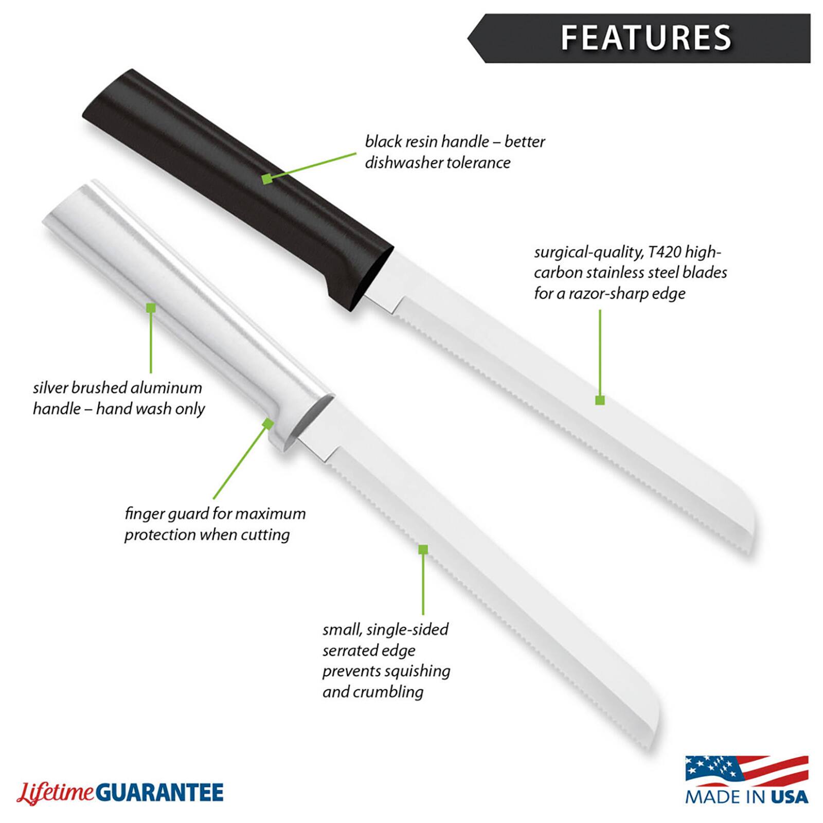 FEATURES
- black resin handle - better dishwasher tolerance
- surgical-quality, T420 high-carbon stainless steel blades for a razor-sharp edge
- silver brushed aluminum handle - hand wash only
- finger guard for maximum protection when cutting
- small, single-sided serrated edge prevents squishing and crumbling

Lifetime GUARANTEE
MADE IN USA