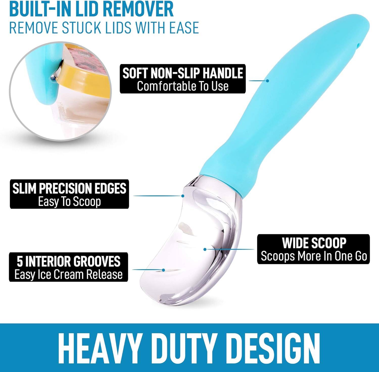 - BUILT-IN LID REMOVER  
  REMOVE STUCK LIDS WITH EASE

- SOFT NON-SLIP HANDLE  
  Comfortable To Use

- SLIM PRECISION EDGES  
  Easy To Scoop

- 5 INTERIOR GROOVES  
  Easy Ice Cream Release

- WIDE SCOOP  
  Scoops More In One Go

- HEAVY DUTY DESIGN
