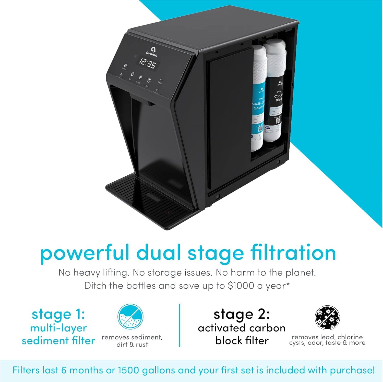 e avalon 12:35 12 D Mult- Sedr Code Bis powerful dual stage filtration No heavy lifting. No storage issues. No harm to the planet. Ditch the bottles and save up to $1000 a year* stage 1: multi-layer sediment filter removes sediment, dirt & rust stage 2: activated carbon removes lead, chlorine block filter cysts, odor, taste & more Filters last 6 months or 1500 gallons and your first set is included with purchase!