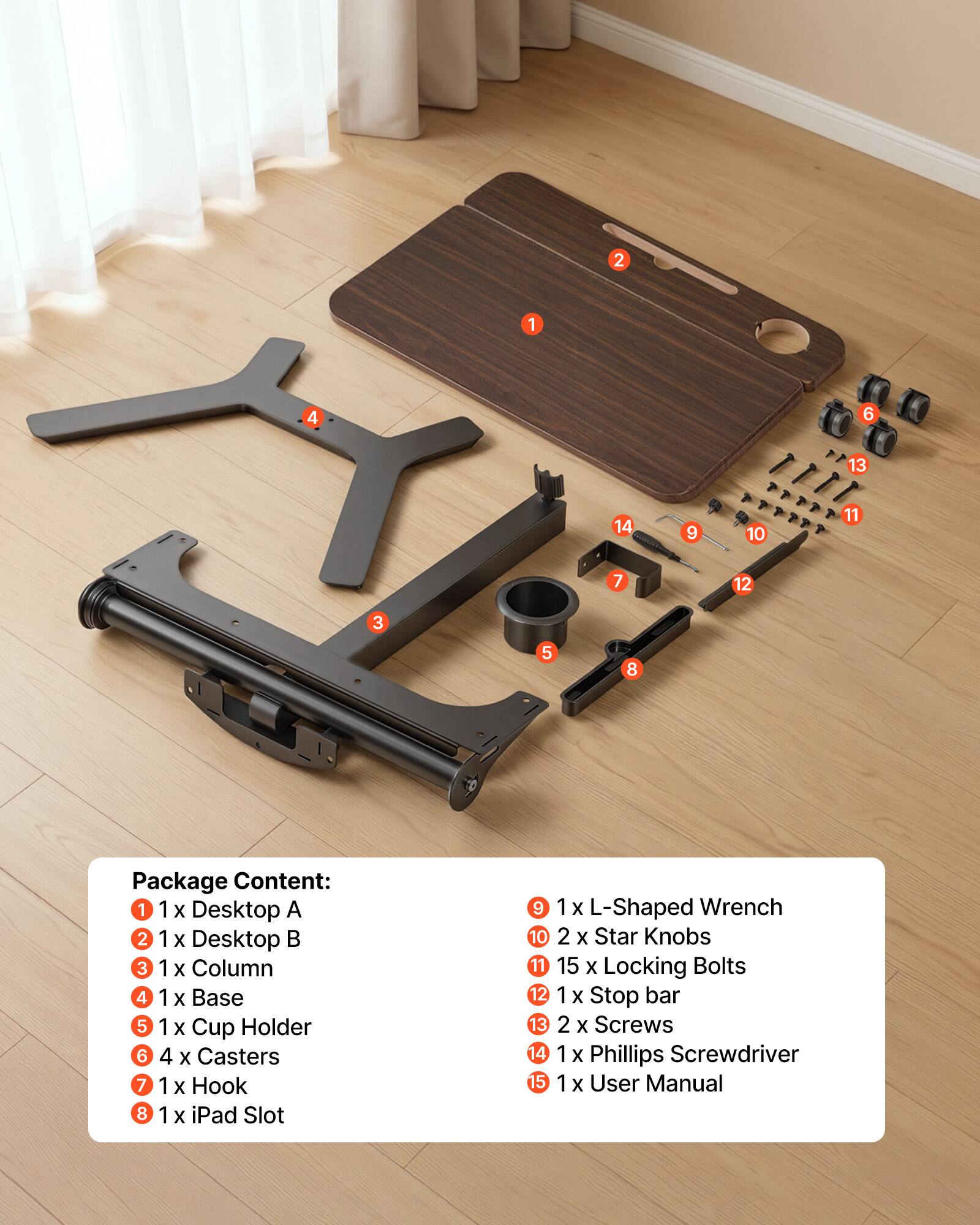 1. 1x Desktop A  
2. 1x Desktop B  
3. 1x Column  
4. 1x Base  
5. 1x Cup Holder  
6. 4x Casters  
7. 1x Hook  
8. 1x iPad Slot  
9. 1x L-Shaped Wrench  
10. 2x Star Knobs  
11. 15x Locking Bolts  
12. 1x Stop bar  
13. 2x Screws  
14. 1x Phillips Screwdriver  
15. 1x User Manual