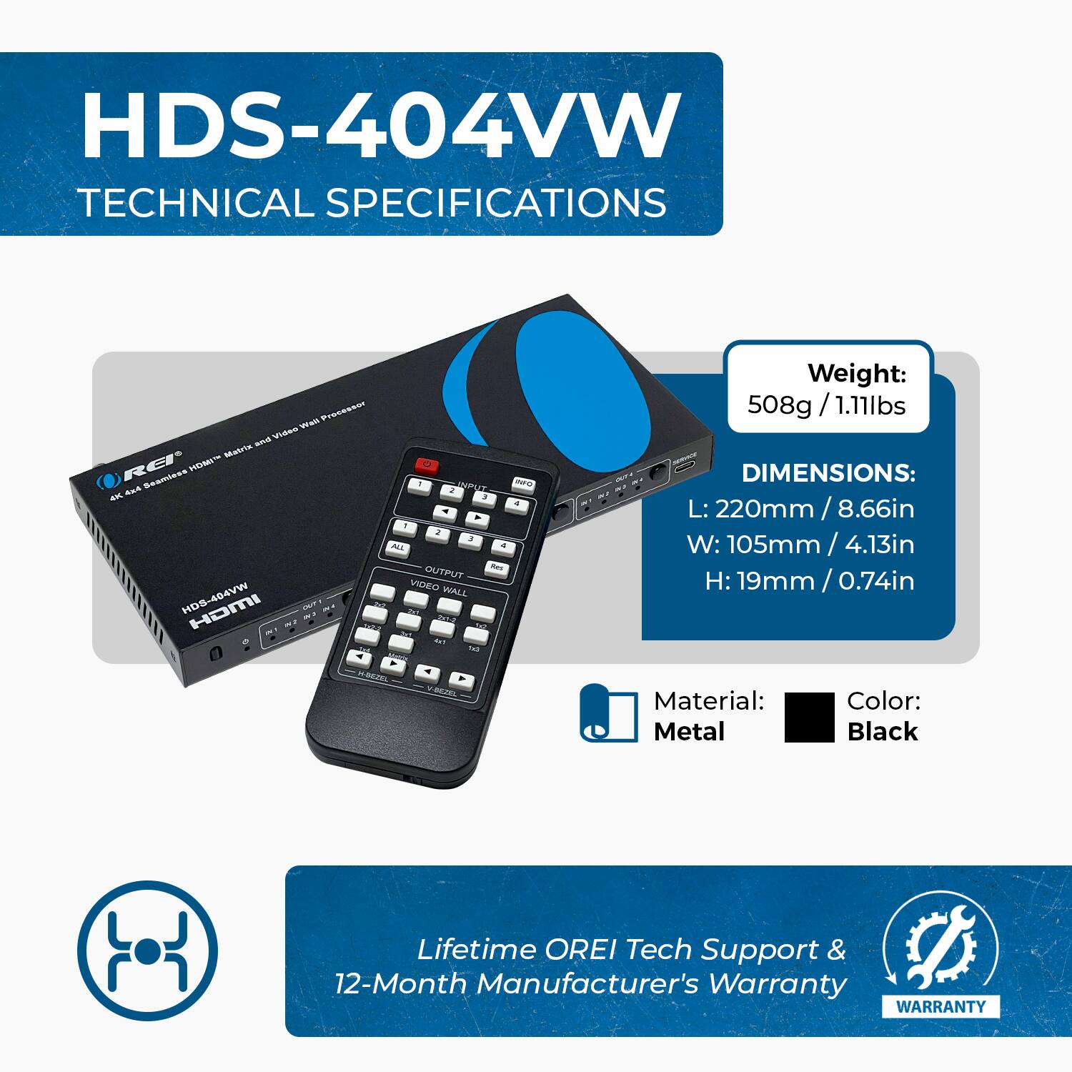 HDS-404VW TECHNICAL SPECIFICATIONS

Weight: 508g / 1.11lbs
DIMENSIONS: L: 220mm / 8.66in W: 105mm / 4.13in H: 19mm / 0.74in
Material: Metal
Color: Black
Lifetime OREI Tech Support & 12-Month Manufacturer's Warranty