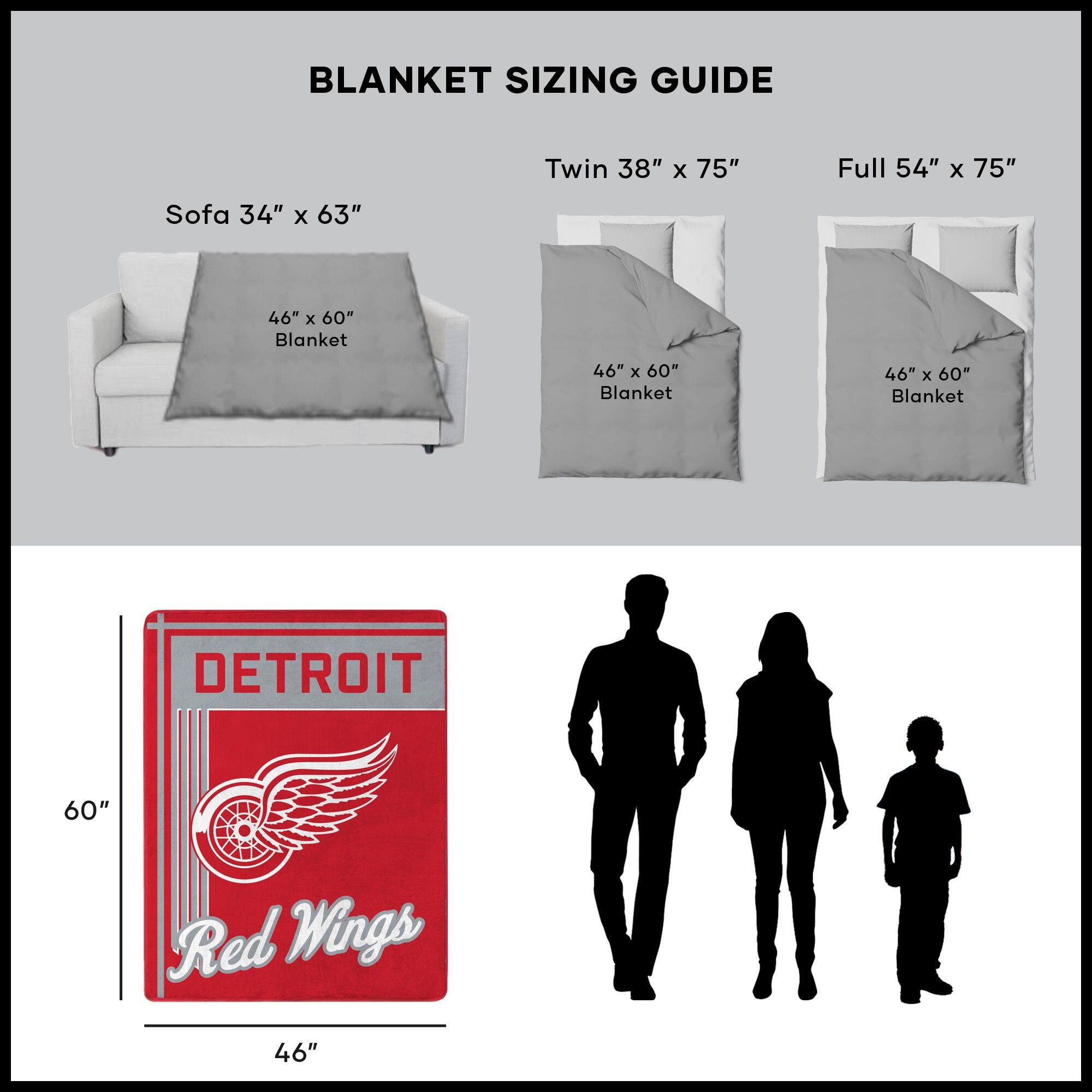 BLANKET SIZING GUIDE

Sofa 34" x 63"  
46" x 60" Blanket

Twin 38" x 75"  
46" x 60" Blanket

Full 54" x 75"  
46" x 60" Blanket

DETROIT  
Red Wings  
46" x 60"