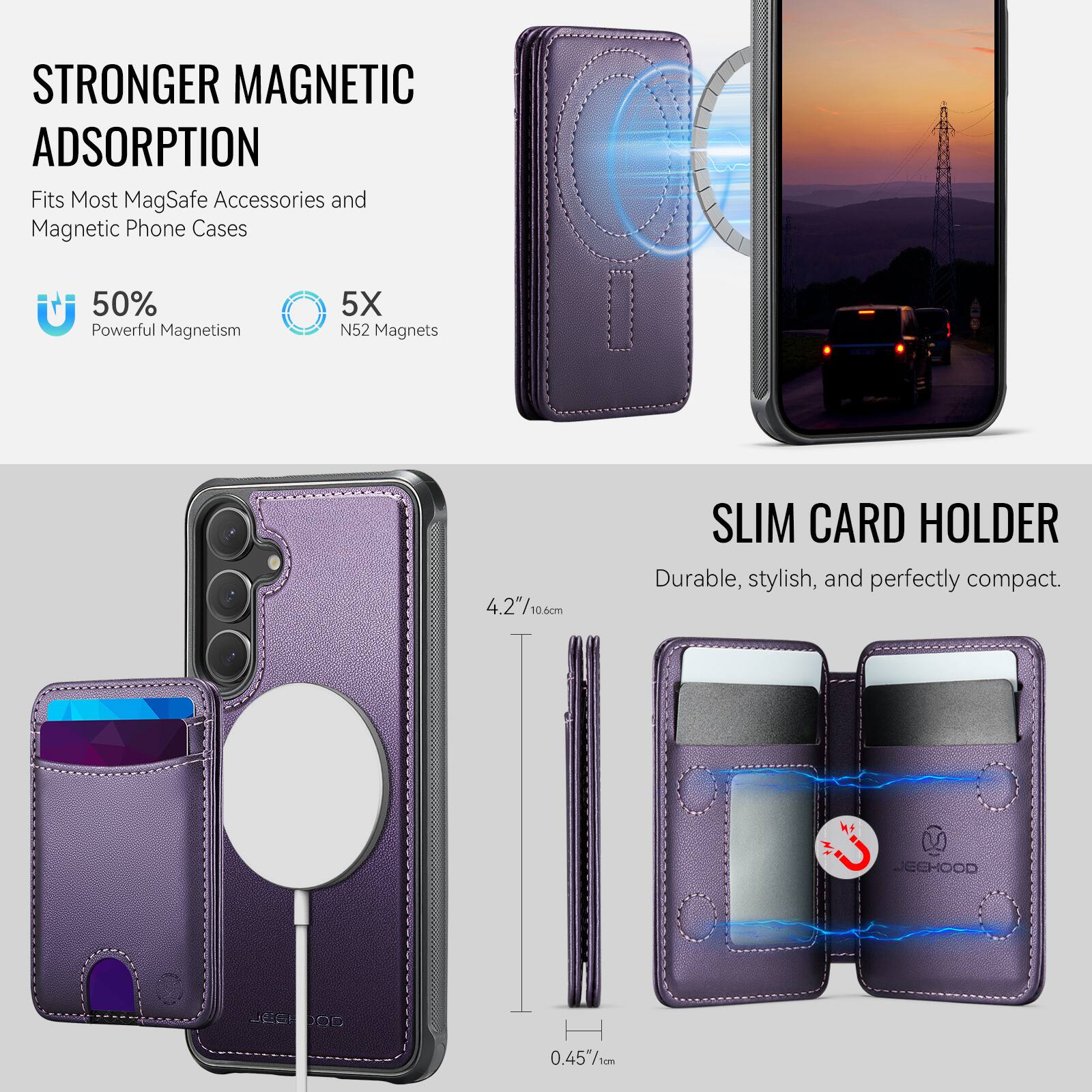 STRONGER MAGNETIC ADSORPTION  
Fits Most MagSafe Accessories and Magnetic Phone Cases  
50% Powerful Magnetism  
5X N52 Magnets  

SLIM CARD HOLDER  
Durable, stylish, and perfectly compact.  

4.2"/10.60cm  
0.45"/1cm