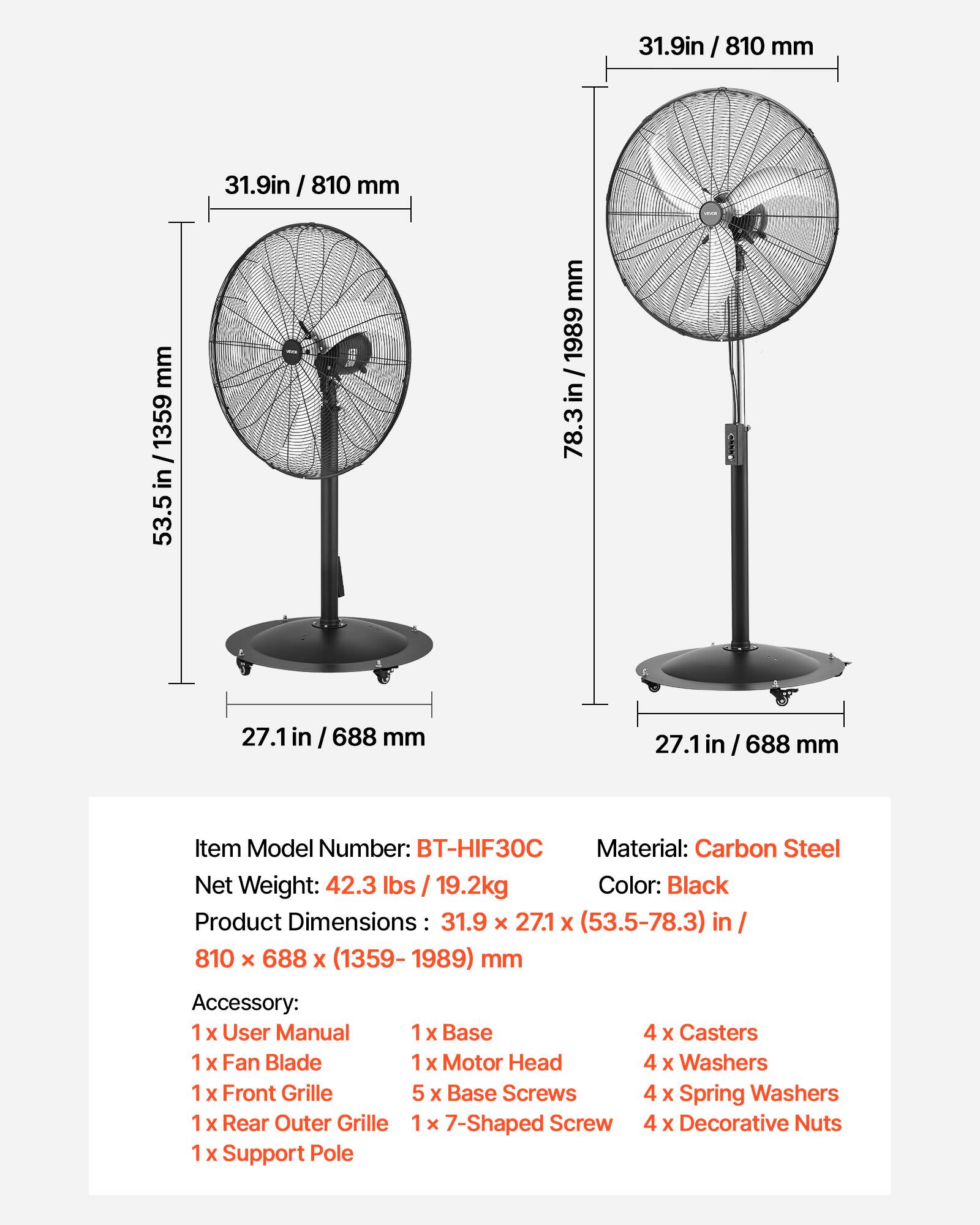 31.9in / 810 mm  
31.9in / 810 mm  
53.5 in / 1359 mm  
27.1 in / 688 mm  
27.1 in / 688 mm  

Item Model Number: BT-HIF30C  
Material: Carbon Steel  
Net Weight: 42.3 lbs / 19.2kg  
Color: Black  
Product Dimensions: 31.9 x 27.1 x (53.5-78.3) in / 810 x 688 x (1359-1989) mm  

Accessory:  
1 x User Manual  
1 x Fan Blade  
1 x Front Grille  
1 x Rear Outer Grille  
1 x Support Pole  
1 x Base  
1 x Motor Head  
5 x Base Screws  
1 x 7-Shaped Screw  
4 x Casters  
4 x Washers  
4 x Spring Washers  
4 x Decorative Nuts