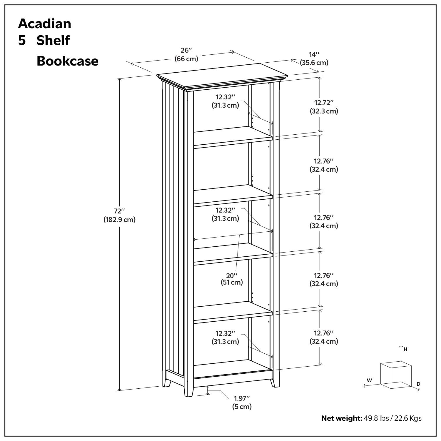 Acadian 5 Shelf Bookcase

- Height (H): 72" (182.9 cm)
- Width (W): 26" (66 cm)
- Depth (D): 14" (35.6 cm)
- Shelf Spacing:
  - 12.32" (31.3 cm)
  - 12.76" (32.4 cm)
  - 12.76" (32.4 cm)
  - 12.76" (32.4 cm)
  - 12.76" (32.4 cm)
- Shelf Depth: 12.72" (32.3 cm)
- Shelf Depth: 12.76" (32.4 cm)
- Shelf Depth: 12.76" (32.4 cm)
- Shelf Depth: 12.76" (32.4 cm)
- Shelf Depth: 12.76" (32.4 cm)
- Shelf Depth: 12.76" (32.4 cm)
- Shelf Depth: 12.76" (32.4 cm)
- Shelf Depth: 12.76" (32.4 cm)
- Shelf Depth: 12.76" (32.4 cm)
- Shelf Depth: 12.76" (32.4 cm)
- Shelf Depth: 12.76" (32.4 cm)
- Shelf Depth: 12.76" (32.4 cm)
- Shelf Depth: 12.76" (32.4 cm)
- Shelf Depth: 12.76" (32.4 cm)
- Shelf Depth: 12.76" (32.4 cm)
- Shelf Depth: 12.76" (32.4 cm)
- Shelf Depth: 12.76" (32.4 cm)
- Shelf Depth: 12.76" (32.4 cm)
- Shelf Depth: 12.76" (32.4 cm)
- Shelf Depth: 12.76" (32.4 cm)
- Shelf Depth: 12.76" (