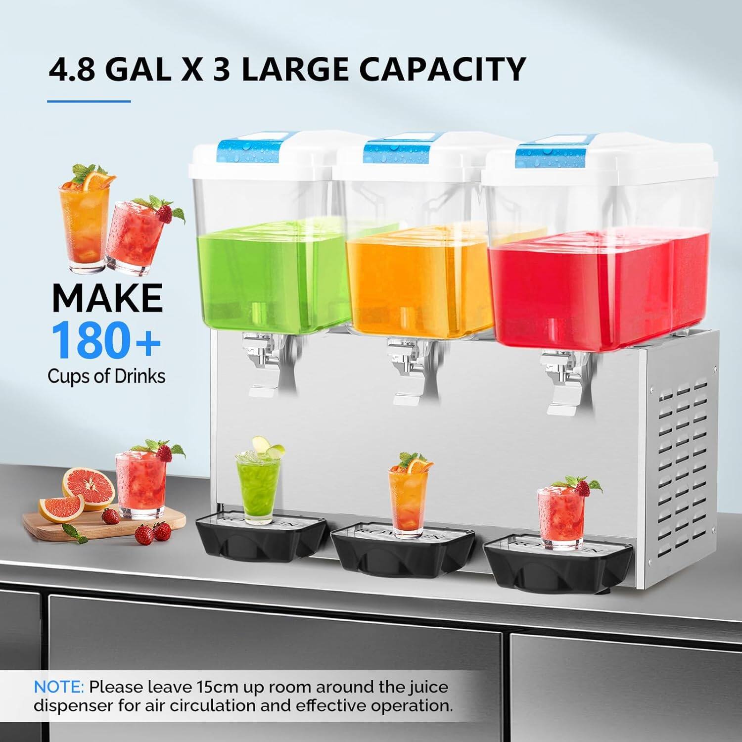 4.8 GAL X 3 LARGE CAPACITY

MAKE 180+ Cups of Drinks

NOTE: Please leave 15cm up room around the juice dispenser for air circulation and effective operation.
