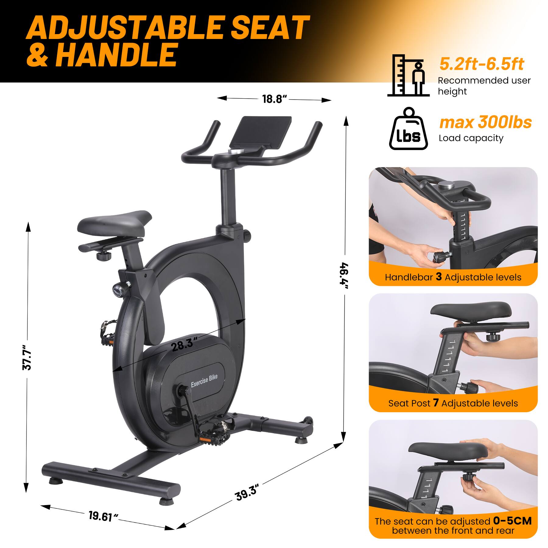 ADJUSTABLE SEAT & HANDLE

- 18.8" width
- 5.2ft-6.5ft Recommended user height
- max 300lbs Load capacity
- 46.4" Handlebar
- 3 Adjustable levels
- 28.3" Sike Exercise Seat
- Post 7 Adjustable levels
- 19.61" 39.3"
- The seat can be adjusted 0-5CM between the front and rear