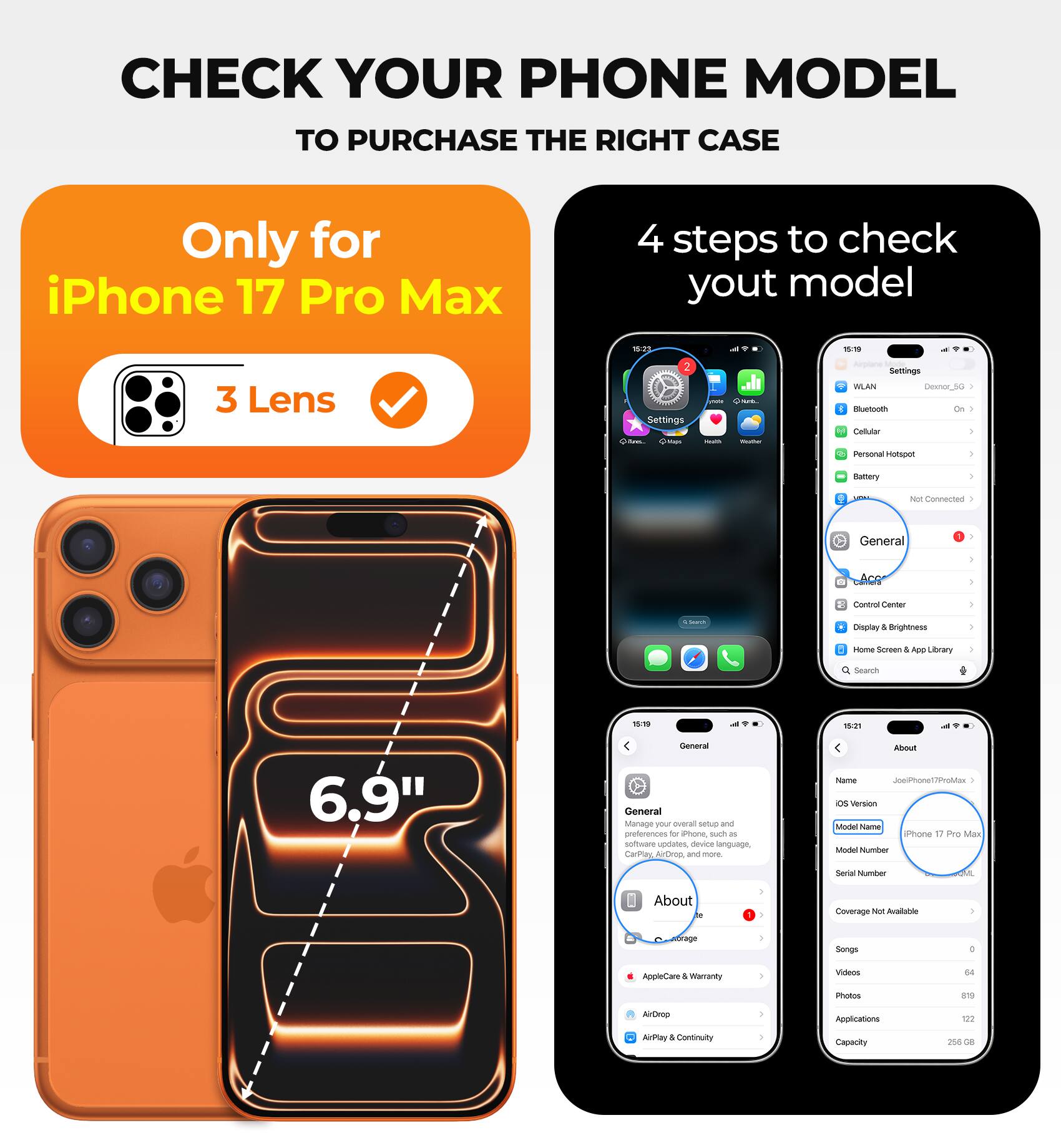 CHECK YOUR PHONE MODEL TO PURCHASE THE RIGHT CASE

Only for iPhone 17 Pro Max

4 steps to check your model

- 3 Lens
- Settings
- General
- About

iPhone 17 Pro Max

6.9"