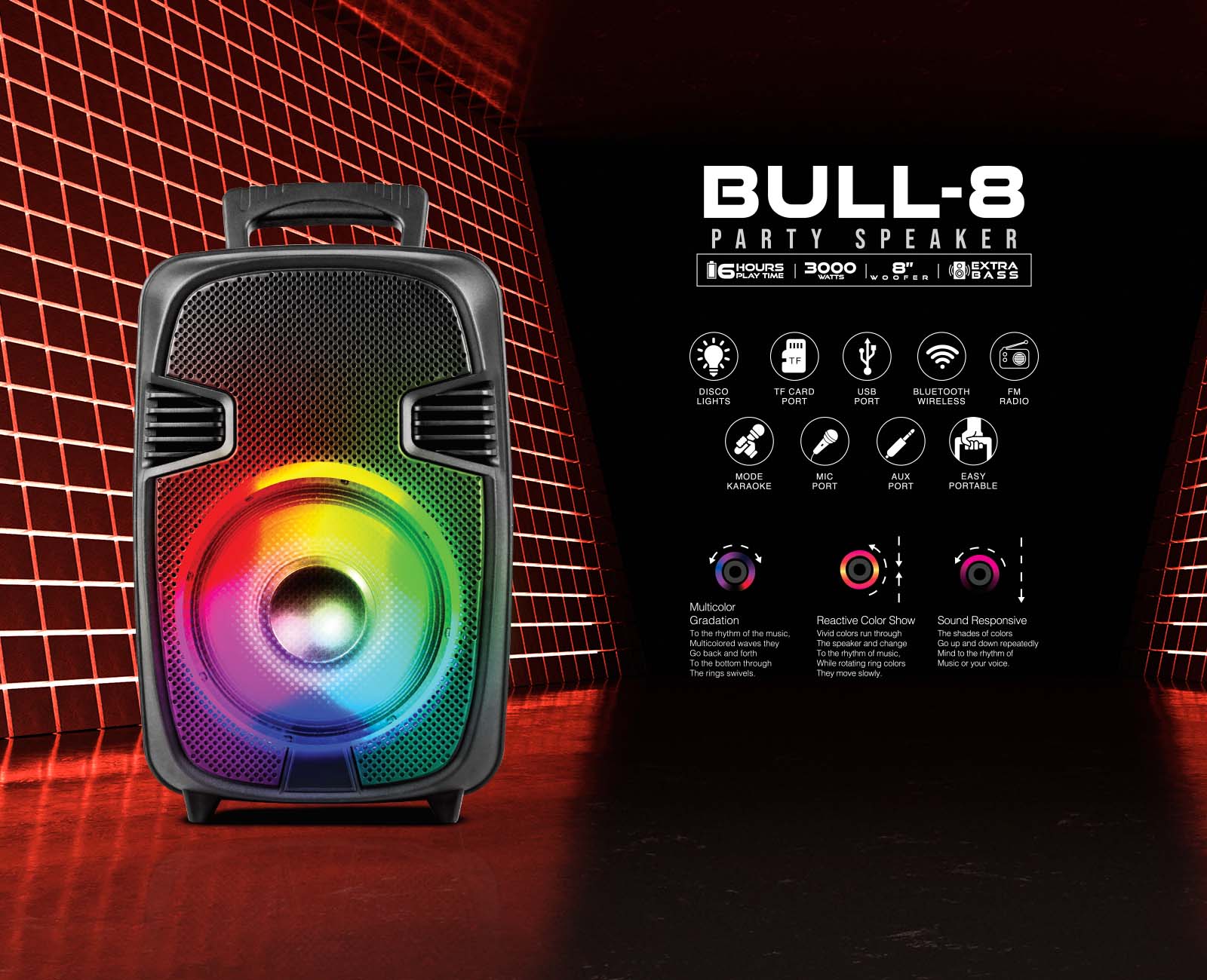 BULL-8 PARTY SPEAKER 16 HOURS 3000 8" & EXTRA BASS DISCO LIGHTS TF CARD PORT USB PORT BLUETOOTH WIRELESS FM RADIO MODE KARAOKE MIC PORT AUX PORT EASY PORTABLE Multicolor Gradation The rhythm of the music Vivid colored waves run back and forth through the rings. Reactive Color Show The shades of colors change to the rhythm of the music or your voice. Sound Responsive The shades of colors change repeatedly in mind to the rhythm of music or your voice.