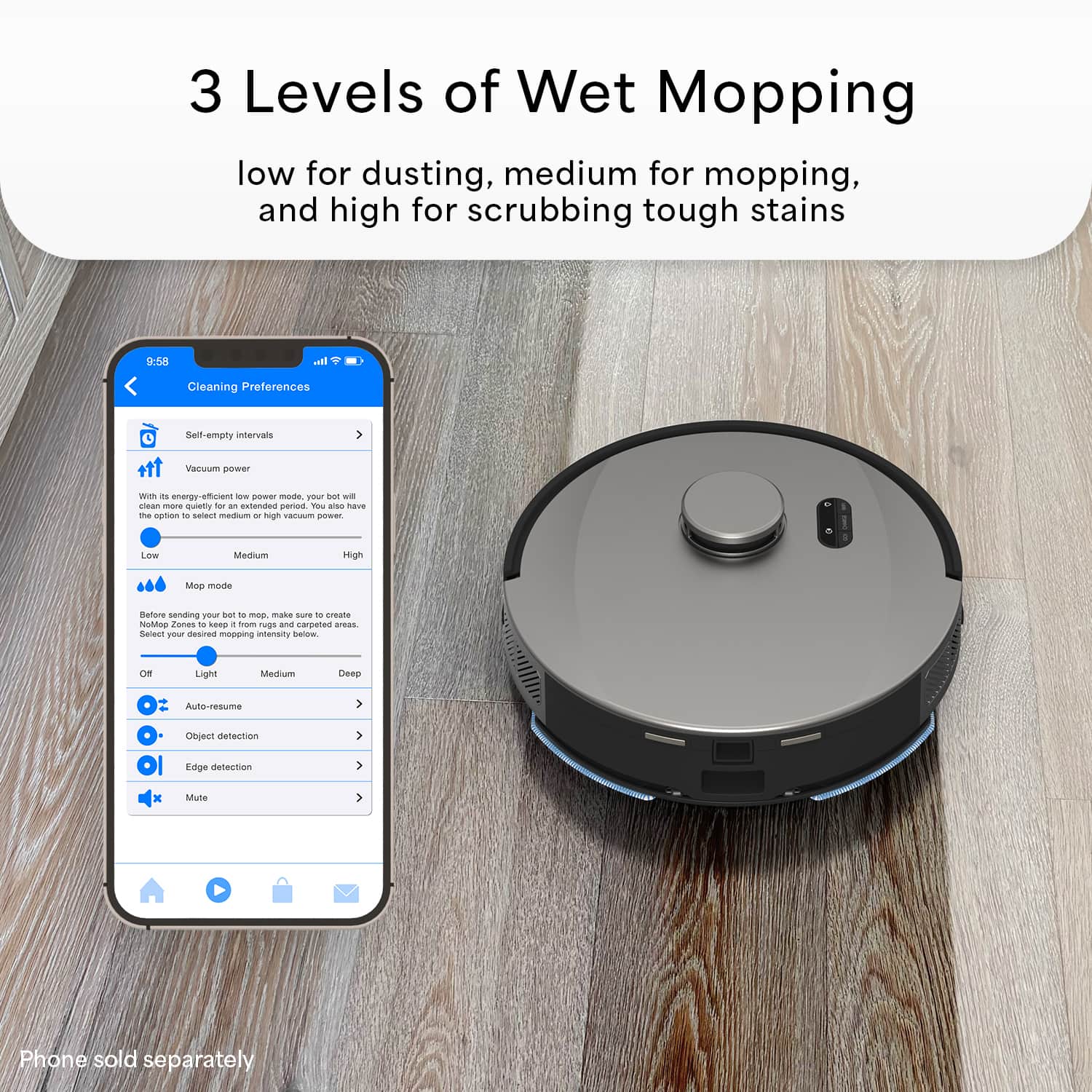 3 Levels of Wet Mopping: low for dusting, medium for mopping, and high for scrubbing tough stains.
Cleaning Preferences:
* Self-empty intervals
* Vacuum power: choose between energy-efficient, quiet, or high vacuum power
* Mop mode: select between light, medium, or deep cleaning
* Before sending pin, adjust mop mode to create No-Mop Zones
* Mapping: scan and map areas to create custom cleaning plans
* Mop cleaning intervals: adjust the mop cleaning intervals
* Auto-resume: the robot vacuum will resume cleaning where it left off
* Object detection: the robot vacuum will detect and avoid obstacles
* Edge detection: the robot vacuum will follow the edges of the room
* Mute: mute the robot vacuum's sound
* Phone sold separately: the app is compatible with smartphones, but the phone is not included in the package.