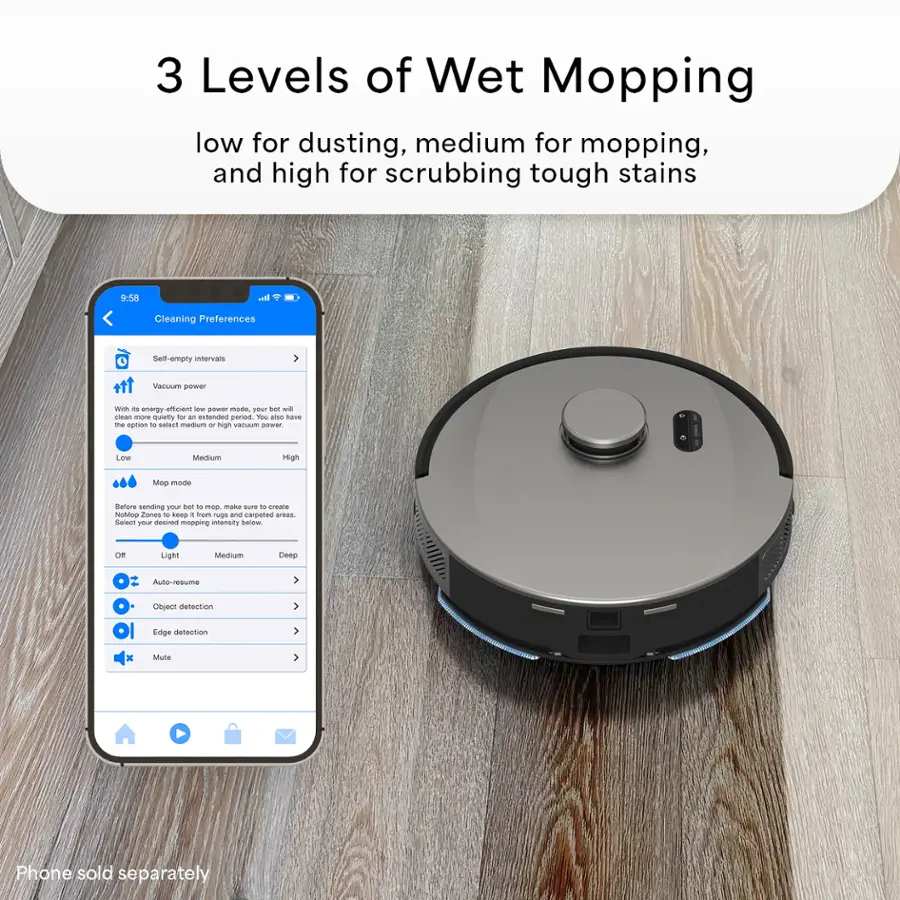 3 Levels of Wet Mopping: low for dusting, medium for mopping, and high for scrubbing tough stains.

Cleaning Preferences:

* Self-empty intervals
* Vacuum power: choose between energy-efficient, quiet, or high vacuum power
* Mop mode: select between light, medium, or deep cleaning
* Before sending pin, adjust mop mode to create No-Mop Zones
* Mapping: scan and map areas to create custom cleaning plans
* Mop cleaning intervals: adjust the mop cleaning intervals
* Auto-resume: the robot vacuum will resume cleaning where it left off
* Object detection: the robot vacuum will detect and avoid obstacles
* Edge detection: the robot vacuum will follow the edges of the room
* Mute: mute the robot vacuum's sound
* Phone sold separately: the app is compatible with smartphones, but the phone is not included in the package.