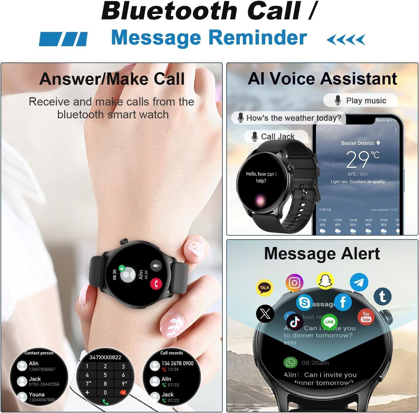 **Bluetooth Call / Message Reminder**

- **Answer/Make Call**
  - Receive and make calls from the bluetooth smart watch

- **AI Voice Assistant**
  - Play music
  - How's the weather today?
  - Call Jack
  - Hello, how can I help?

- **Message Alert**
  - Can I invite you to dinner tomorrow?
  - Alin: Can I invite you to dinner tomorrow?

**Contact person**
- Alin: 13457835667
- Jack: 0752-33442356
- Youna: 12244567885

**Call records**
- 134 2678 0900 12:34
- Alin 07/22
- Jack 07/22 08:20am

**Bao'an District**
- 29°C
- 31°C/26°C
- Light rain, excellent air quality

**Last updated: 10:25**

**Time: 08:20am**