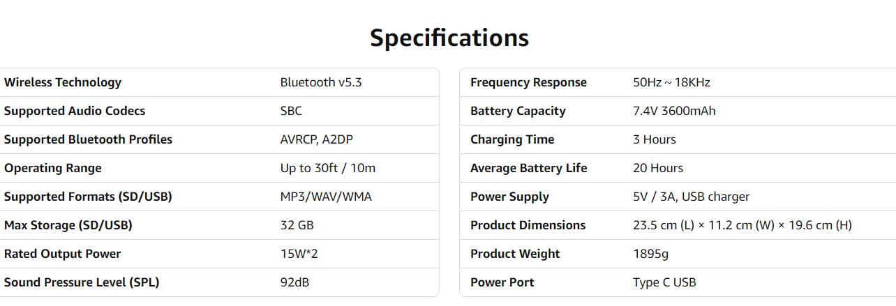Specifications

Wireless Technology: Bluetooth v5.3  
Supported Audio Codecs: SBC  
Supported Bluetooth Profiles: AVRCP, A2DP  
Operating Range: Up to 30ft / 10m  
Supported Formats (SD/USB): MP3/WAV/WMA  
Max Storage (SD/USB): 32 GB  
Rated Output Power: 15W*2  
Sound Pressure Level (SPL): 92dB  

Frequency Response: 50Hz ~ 18KHz  
Battery Capacity: 7.4V 3600mAh  
Charging Time: 3 Hours  
Average Battery Life: 20 Hours  
Power Supply: 5V / 3A, USB charger  
Product Dimensions: 23.5 cm (L) x 11.2 cm (W) x 19.6 cm (H)  
Product Weight: 1895g  
Power Port: Type C USB
