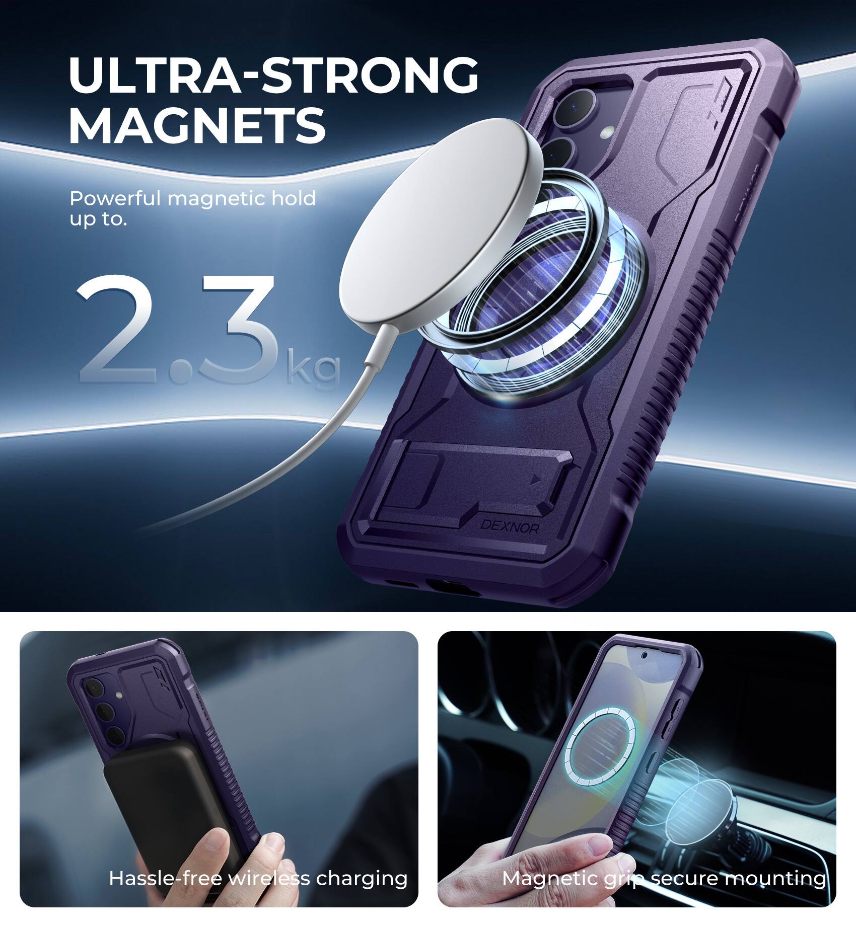ULTRA-STRONG MAGNETS  
Powerful magnetic hold up to 2.3 kg  

DEXNOR  
Hassle-free wireless charging  
Magnetic grip secure mounting