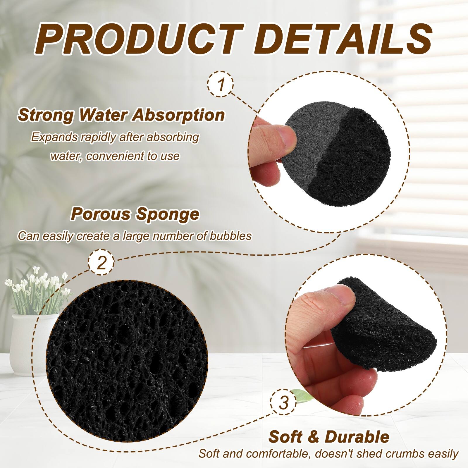 PRODUCT DETAILS

1. Strong Water Absorption
   Expands rapidly after absorbing water, convenient to use

2. Porous Sponge
   Can easily create a large number of bubbles

3. Soft & Durable
   Soft and comfortable, doesn't shed crumbs easily