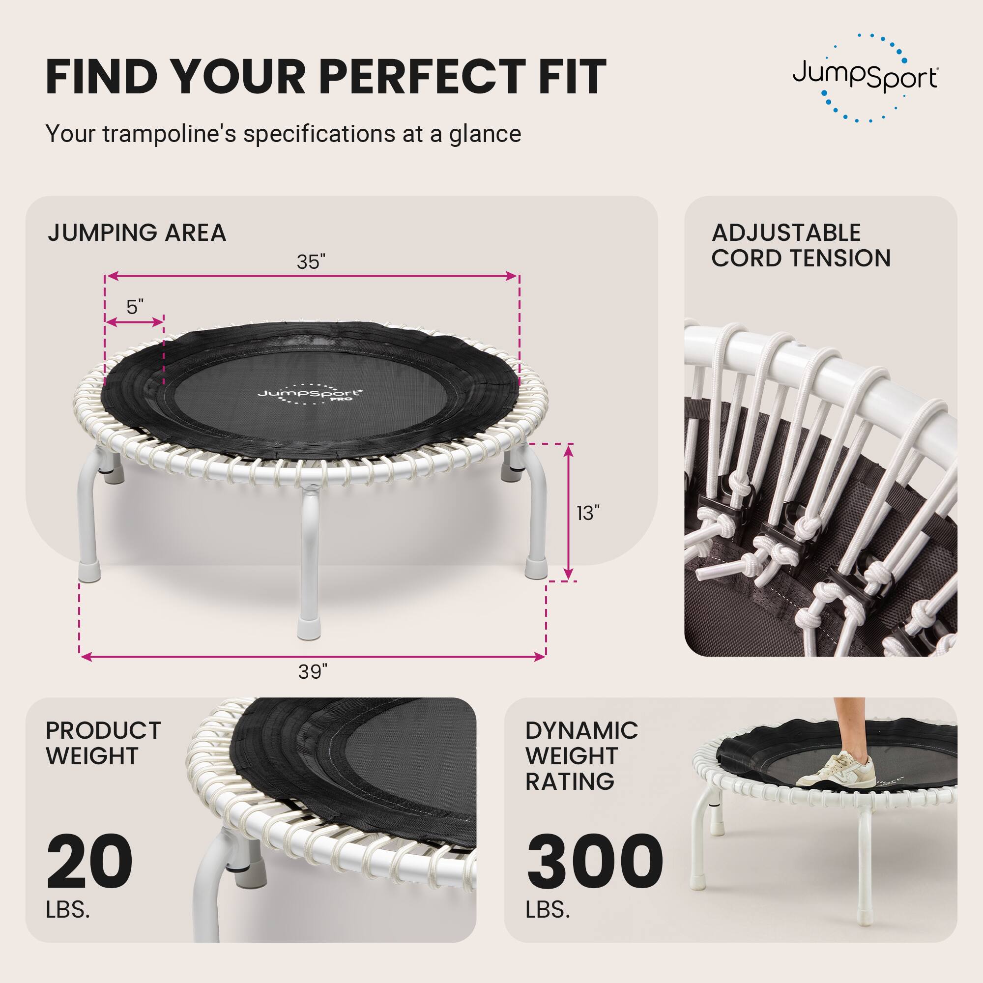 FIND YOUR PERFECT FIT  
Your trampoline's specifications at a glance

JumpSport

JUMPING AREA  
35"  
5"  
13"  
39"

ADJUSTABLE CORD TENSION

PRODUCT WEIGHT  
20 LBS.

DYNAMIC WEIGHT RATING  
300 LBS.