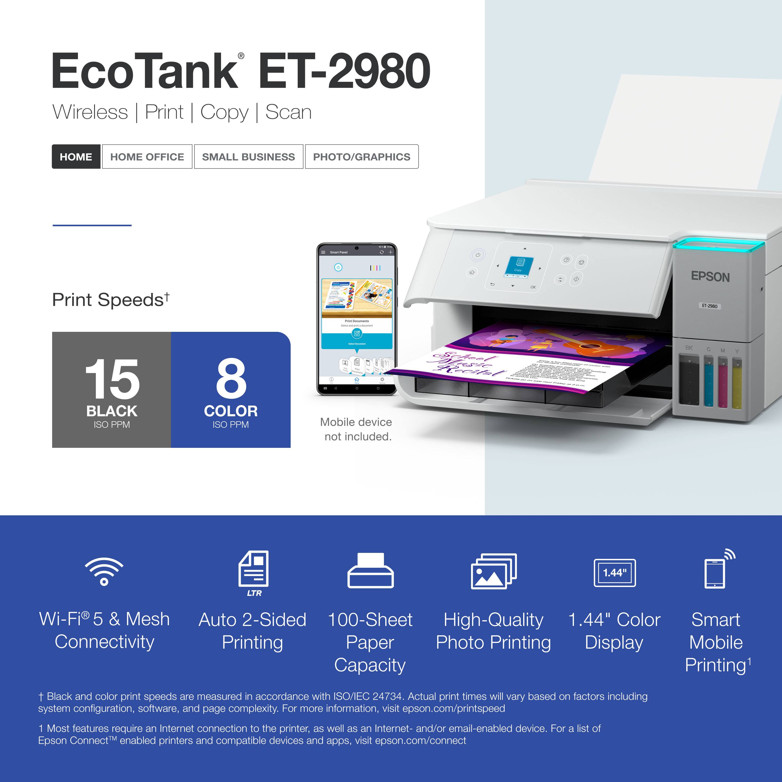EcoTank ET-2980 Wireless Print Copy Scan

Print Speeds*  
- BLACK: 15 ISO PPM  
- COLOR: 8 ISO PPM  

Mobile device not included.

- Wi-Fi® 5 & Mesh Connectivity  
- Auto 2-Sided Printing  
- 100-Sheet Paper Capacity  
- High-Quality Photo Printing  
- 1.44" Color Display  
- Smart Mobile Printing*  

*Black and color print speeds are measured in accordance with ISO/EC 24734. Actual print times will vary based on factors including system configuration, software, and page complexity. For more information, visit epson.com/printspeed  

1 Most features require an Internet connection to the printer, as well as an Internet- and/or email-enabled device. For a list of Epson Connect™ enabled printers and compatible devices and apps, visit epson.com/connect