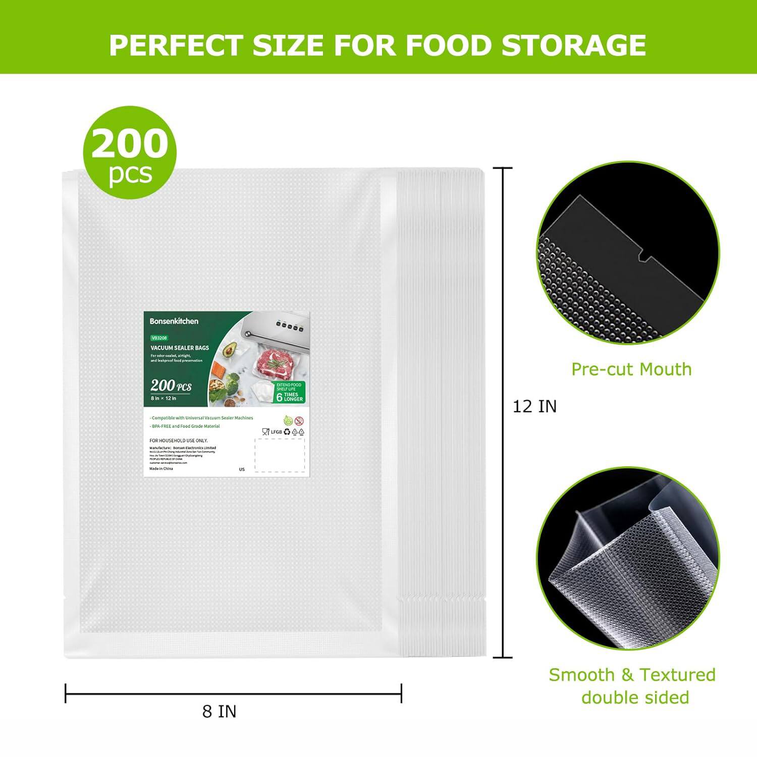 PERFECT SIZE FOR FOOD STORAGE

200 pcs

Bonsenkitchen
VACUUM SEALER BAGS
200 PCS

Pre-cut Mouth

Smooth & Textured double sided

8 IN x 12 IN